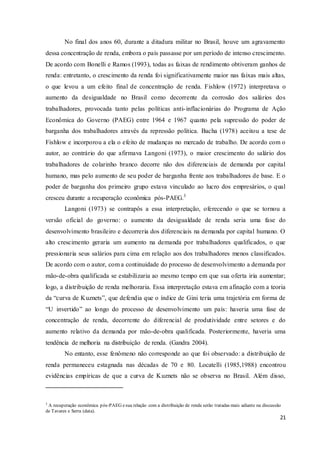 21
No final dos anos 60, durante a ditadura militar no Brasil, houve um agravamento
dessa concentração de renda, embora o país passasse por um período de intenso crescimento.
De acordo com Bonelli e Ramos (1993), todas as faixas de rendimento obtiveram ganhos de
renda: entretanto, o crescimento da renda foi significativamente maior nas faixas mais altas,
o que levou a um efeito final de concentração de renda. Fishlow (1972) interpretava o
aumento da desigualdade no Brasil como decorrente da corrosão dos salários dos
trabalhadores, provocada tanto pelas políticas anti-inflacionárias do Programa de Ação
Econômica do Governo (PAEG) entre 1964 e 1967 quanto pela supressão do poder de
barganha dos trabalhadores através da repressão política. Bacha (1978) aceitou a tese de
Fishlow e incorporou a ela o efeito de mudanças no mercado de trabalho. De acordo com o
autor, ao contrário do que afirmava Langoni (1973), o maior crescimento do salário dos
trabalhadores de colarinho branco decorre não dos diferenciais de demanda por capital
humano, mas pelo aumento de seu poder de barganha frente aos trabalhadores de base. E o
poder de barganha dos primeiro grupo estava vinculado ao lucro dos empresários, o qual
cresceu durante a recuperação econômica pós-PAEG.3
Langoni (1973) se contrapôs a essa interpretação, oferecendo o que se tornou a
versão oficial do governo: o aumento da desigualdade de renda seria uma fase do
desenvolvimento brasileiro e decorreria dos diferenciais na demanda por capital humano. O
alto crescimento geraria um aumento na demanda por trabalhadores qualificados, o que
pressionaria seus salários para cima em relação aos dos trabalhadores menos classificados.
De acordo com o autor, com a continuidade do processo de desenvolvimento a demanda por
mão-de-obra qualificada se estabilizaria ao mesmo tempo em que sua oferta iria aumentar;
logo, a distribuição de renda melhoraria. Essa interpretação estava em afinação com a teoria
da “curva de Kuznets”, que defendia que o índice de Gini teria uma trajetória em forma de
“U invertido” ao longo do processo de desenvolvimento um país: haveria uma fase de
concentração de renda, decorrente do diferencial de produtividade entre setores e do
aumento relativo da demanda por mão-de-obra qualificada. Posteriormente, haveria uma
tendência de melhoria na distribuição de renda. (Gandra 2004).
No entanto, esse fenômeno não corresponde ao que foi observado: a distribuição de
renda permaneceu estagnada nas décadas de 70 e 80. Locatelli (1985,1988) encontrou
evidências empíricas de que a curva de Kuznets não se observa no Brasil. Além disso,
3
A recuperação econômica pós-PAEG esua relação com a distribuição de renda serão tratadas mais adiante na discussão
de Tavares e Serra (data).
 