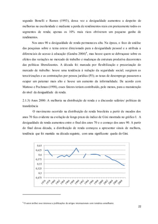 22
segundo Bonelli e Ramos (1993), dessa vez a desigualdade aumentou a despeito de
melhorias na escolaridade e mediante a perda de rendimentos reais em praticamente todos os
segmentos de renda; apenas os 10% mais ricos obtiveram um pequeno ganho de
rendimentos.
Nos anos 90 a desigualdade de renda permaneceu alta. Na época, o foco de análise
das pesquisas sobre o tema esteve direcionado para a desigualdade pessoal e a atribuía a
diferenciais de acesso à educação (Gandra 2004)4
, mas houve quem se debruçasse sobre os
efeitos das variações no mercado de trabalho e mudanças da estrutura produtiva decorrentes
das políticas liberalizantes. A década foi marcada por flexibilização e precarização do
mercado de trabalho: houve uma tendência à redução da seguridade social; surgiram as
terceirizações e as contratações por pessoa jurídica (PJ); as taxas de desemprego passaram a
ocupar um patamar mais alto e houve um aumento da informalidade. De acordo com
Mattoso e Pochman (1998), esses fatores teriam contribuído, pelo menos, para a manutenção
do nível da desigualdade de renda.
2.1.3) Anos 2000: A melhoria na distribuição de renda e a discussão salários/ políticas de
transferência
O movimento ocorrido na distribuição de renda brasileira a partir de meados dos
anos 70 fica evidente na evolução de longo prazo do índice de Gini mostrada no gráfico I. A
desigualdade de renda aumentou entre o final dos anos 70 e o começo dos anos 90. A partir
do final dessa década, a distribuição de renda começou a apresentar sinais de melhora,
tendência que foi mantida na década seguinte, com uma significante queda do Gini.
4
O autor atribui esse interesse a publicações de artigos internacionais com temática semelhante.
0,475
0,5
0,525
0,55
0,575
0,6
0,625
0,65
 