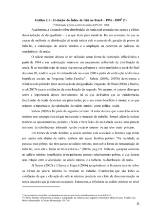 23
Gráfico 2.1 – Evolução do Índice de Gini no Brasil – 1976 - 20095
(*)
(*) Elaboração própria a partir dos dados da PNAD - IBGE
Atualmente, a discussão sobre distribuição de renda está centrada nas causas e efeitos
dessa redução da desigualdade – e o que fazer para mantê-la. Há um consenso de que as
causas da melhoria na distribuição de renda teriam sido o aumento da geração de postos de
trabalho, a valorização do salário mínimo e a ampliação da cobertura de políticas de
transferência de renda.
O salário mínimo deixou de ser utilizado como forma de contenção inflacionária a
partir de 1994 e sua valorização tornou-se um mecanismo deliberado de distribuição de
renda. Já as transferências de renda tiveram sua cobertura e valor ampliados a partir do final
dos anos 90, tendência que foi intensificada nos anos 2000 a partir da unificação de diversos
benefícios sociais no Programa Bolsa Família 6
. Saboia (2007a, 2007b) demonstrou a
influência do primeiro fator na redução da desigualdade, enquanto Hoffman (2006) e Barros,
et al (2007) trazem evidências da contribuição do segundo. No entanto, os autores divergem
sobre a importância desses instrumentos: há os que defendem que as transferências
focalizadas de renda deveriam ser priorizadas, pois seu custo-benefício é menor, e os que
reiteram a importância da valorização do salário mínimo como política social.
Saboia (2007a) faz parte da segunda corrente. O autor destaca que o nível do salário
mínimo tem um papel social que transcende o mercado de trabalho formal: além de balizar
também as aposentadorias, pensões oficiais e benefícios de assistência social, uma parcela
relevante de trabalhadores informais recebe o salário mínimo ou um valor muito próximo.
Em termos de renda familiar, o salário mínimo está associado a famílias cuja renda
per capita está abaixo da média, embora não sejam famílias pobres: “Na realidade, as
pessoas mais pobres não têm acesso ao salário mínimo, nem sob a forma de remuneração do
trabalho, nem sob a forma de transferências.” (2007a, pag.12). Portanto, qualquer aumento
no salário mínimo beneficiaria principalmente pessoas relativamente pobres, o que denota
uma relação entre a valorização do salário mínimo e a melhoria na distribuição de renda.
Já Soares (2002) e Ulyssea e Foguel (2006) recapitularam a literatura recente sobre
os efeitos do salário mínimo no mercado de trabalho. Concluíram que são fortes as
evidências de que a elevação do salário mínimo produziu um efeito de desconcentração na
renda daqueles que já estavam ocupados. Entretanto, a influência do salário mínimo no nível
5
Os anos ausentes no gráfico correspondemaos anos em que foramrealizados censos ao invés da PNAD.
6
O Bolsa Família correspondea junção e a ampliação da cobertura dos seguintes benefícios: Bolsa Escola, Auxílio Gás,
Bolsa Alimentação e Cartão Alimentação. (MDS)
 