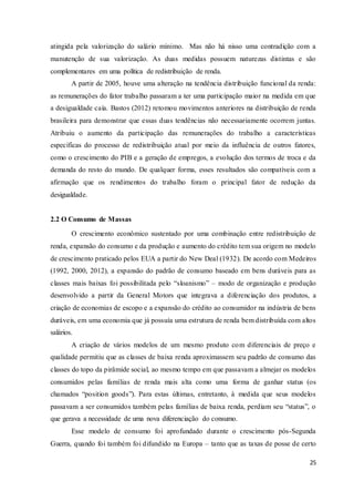 25
atingida pela valorização do salário mínimo. Mas não há nisso uma contradição com a
manutenção de sua valorização. As duas medidas possuem naturezas distintas e são
complementares em uma política de redistribuição de renda.
A partir de 2005, houve uma alteração na tendência distribuição funcional da renda:
as remunerações do fator trabalho passaram a ter uma participação maior na medida em que
a desigualdade caía. Bastos (2012) retomou movimentos anteriores na distribuição de renda
brasileira para demonstrar que essas duas tendências não necessariamente ocorrem juntas.
Atribuiu o aumento da participação das remunerações do trabalho a características
específicas do processo de redistribuição atual por meio da influência de outros fatores,
como o crescimento do PIB e a geração de empregos, a evolução dos termos de troca e da
demanda do resto do mundo. De qualquer forma, esses resultados são compatíveis com a
afirmação que os rendimentos do trabalho foram o principal fator de redução da
desigualdade.
2.2 O Consumo de Massas
O crescimento econômico sustentado por uma combinação entre redistribuição de
renda, expansão do consumo e da produção e aumento do crédito tem sua origem no modelo
de crescimento praticado pelos EUA a partir do New Deal (1932). De acordo com Medeiros
(1992, 2000, 2012), a expansão do padrão de consumo baseado em bens duráveis para as
classes mais baixas foi possibilitada pelo “sloanismo” – modo de organização e produção
desenvolvido a partir da General Motors que integrava a diferenciação dos produtos, a
criação de economias de escopo e a expansão do crédito ao consumidor na indústria de bens
duráveis, em uma economia que já possuía uma estrutura de renda bem distribuída com altos
salários.
A criação de vários modelos de um mesmo produto com diferenciais de preço e
qualidade permitiu que as classes de baixa renda aproximassem seu padrão de consumo das
classes do topo da pirâmide social, ao mesmo tempo em que passavam a almejar os modelos
consumidos pelas famílias de renda mais alta como uma forma de ganhar status (os
chamados “position goods”). Para estas últimas, entretanto, à medida que seus modelos
passavam a ser consumidos também pelas famílias de baixa renda, perdiam seu “status”, o
que gerava a necessidade de uma nova diferenciação do consumo.
Esse modelo de consumo foi aprofundado durante o crescimento pós-Segunda
Guerra, quando foi também foi difundido na Europa – tanto que as taxas de posse de certo
 