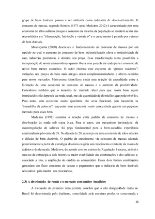 26
grupo de bens duráveis passou a ser utilizada como indicador de desenvolvimento. O
consumo de massas, segundo Rostow (1971 apud Medeiros 2012) é caracterizado por uma
economia de altos salários em que o consumo da maioria da população se mantém acima das
necessidades em “alimentação, habitação e vestuário” e o crescimento é puxado por setores
de bens duráveis.
Mastsuyama (2000) descreveu o funcionamento do consumo de massas por um
modelo no qual o aumento do consumo de bens industrializados eleva a produtividade de
suas indústrias produtoras e derruba seu preço. Essa transformação tanto possibilita a
incorporação de novos consumidores quanto libera uma parcela da renda para o consumo de
novos bens menos essenciais. O autor chamou esse esquema de “gansos voadores”:
variações nos preços de bens mais antigos criam complementariedades e abrem caminho
para novos mercados. Matsuyama identificou ainda uma relação de causalidade entre a
formação de uma economia de consumo de massas e o aumento da produtividade.
Considerou também que o tamanho de mercado ideal para que novos bens sejam
introduzidos não depende da renda total, mas da quantidade de domicílios que pode obtê-los.
Para tanto, uma economia muito igualitária não seria funcional, pois incorreria na
“armadilha da pobreza”, enquanto uma economia muito concentrada geraria um pequeno
mercado para esses bens.
Medeiros (1992) examina a relação entre padrão de consumo de massas e
distribuição de renda sob outra ótica. Para o autor, um mecanismo institucional de
macroregulação de salários foi peça fundamental para a bem-sucedida experiência
estadunidense pós-crise de 29. Na década de 20, o país já era uma economia de altos salários
e difusão de bens duráveis. O padrão de crescimento via consumo de massas adotado
posteriormente a partir da estratégia sloanista exigiria um crescimento constante da massa de
salários e da demanda. Medeiros, de acordo com os autores da Regulação francesa, atribui o
sucesso da estratégia a dois fatores: à maior estabilidade das contratações e dos salários; e,
associado a isto, a ampliação do crédito ao consumidor. Esses dois fatores combinados
garantiam um fluxo constante de vendas e pagamentos que a indústria de bens duráveis
necessitava para manter seu crescimento.
2.3) A distribuição de renda e o mercado consumidor brasileiro
A discussão do primeiro item permite concluir que a alta desigualdade renda no
Brasil foi determinada pelo dualismo, consolidada pela estrutura produtiva concentrada e
 