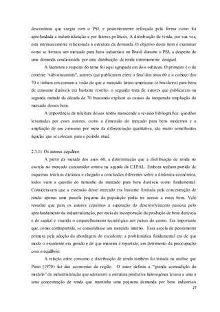 27
descontínua que surgiu com o PSI, e posteriormente reforçada pela forma como foi
aprofundada a industrialização e por fatores políticos. A distribuição de renda, por sua vez,
está intrinsecamente relacionada à estrutura da demanda. O objetivo deste item é examinar
como se formou um mercado para bens industriais no Brasil durante o PSI, a despeito de
uma demanda condicionada por uma distribuição de renda extremamente desigual.
A literatura a respeito do tema foi aqui agrupada em dois subitens. O primeiro é o da
corrente “subconsumista”, autores que publicaram entre o final dos anos 60 e o começo dos
70 e tinham em comum a visão de que o mercado latino-americano (e brasileiro) para bens
de consumo duráveis era bastante restrito; o segundo trata de autores que publicaram na
segunda metade da década de 70 buscando explicar as causas da inesperada ampliação do
mercado desses bens.
A importância da releitura desses textos transcende a revisão bibliográfica: questões
levantadas por esses autores, como a dimensão do mercado para bens modernos e a
ampliação de seu consumo por meio da diferenciação qualitativa, são muito semelhantes
àquelas que se colocam para o período atual.
2.3.1) Os autores cepalinos
A partir da metade dos anos 60, a determinação que a distribuição de renda no
exercia no mercado consumidor entrou na agenda da CEPAL. Embora tenham partido de
esquemas teóricos distintos e chegado a conclusões diferentes sobre a dinâmica econômica,
todos viam a questão do tamanho do mercado para bens duráveis como fundamental.
Consideravam que a extensão desse mercado era bastante limitada pela concentração de
renda: apenas uma parcela pequena da população podia ter acesso a esses bens. Vale
ressaltar que para os autores cepalinos a superação do desenvolvimento passava pelo
aprofundamento da industrialização, por meio da incorporação da produção de bens duráveis
e de capital e visando o emparelhamento tecnológico aos países do centro. Era importante
que, como contrapartida, se consolidasse um mercado interno. Essa escola de pensamento
primava pela adoção da abordagem do excedente: a problemática fundamental era de que
modo o excedente era gerado e de que maneira é repartido, em detrimento da preocupação
com o equilíbrio.
A relação entre consumo e distribuição de renda também foi tratada na análise que
Pinto (1970) fez das economias da região. O autor definiu a “grande contradição do
modelo” de industrialização que adotaram: a estrutura produtiva heterogênea levava a uma a
uma concentração de renda que mantinha uma pequena demanda por bens industriais
 