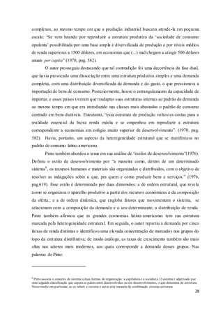 28
complexos, ao mesmo tempo em que a produção industrial buscava atende-la em pequena
escala: “Se vem lutando por reproduzir a estrutura produtiva da ‘sociedade de consumo
opulenta’ possibilitada por uma base ampla e diversificada de produção e por níveis médios
de renda superiores a 1500 dólares, em economias que (...) mal chegam a atingir 500 dólares
anuais per capita” (1970, pag. 582).
O autor prosseguiu destacando que tal contradição foi uma decorrência da fase dual,
que havia provocado uma dissociação entre uma estrutura produtiva simples e uma demanda
complexa, com uma distribuição diversificada da demanda e do gasto, o que pressionava a
importação de bens de consumo. Posteriormente, houve o estrangulamento da capacidade de
importar, e esses países tiveram que readaptar suas estruturas internas ao padrão de demanda
ao mesmo tempo em que era introduzido nas classes mais abastadas o padrão de consumo
centrado em bens duráveis. Entretanto, “essa estrutura de produção voltou as costas para a
realidade essencial da baixa renda média e se empenhou em reproduzir a estrutura
correspondente a economias em estágio muito superior de desenvolvimento”. (1970, pag.
582). Havia, portanto, um aspecto da heterogeneidade estrutural que se manifestava no
padrão de consumo latino-americano.
Pinto também abordou o tema em sua análise de “estilos de desenvolvimento”(1976).
Definiu o estilo de desenvolvimento por “a maneira como, dentro de um determinado
sistema8
, os recursos humanos e materiais são organizados e distribuídos, com o objetivo de
resolver as indagações sobre o que, pra quem e como produzir bens e serviços.” (1976,
pag.619). Esse estilo é determinado por duas dimensões: a de ordem estrutural, que revela
como se organizou o aparelho produtivo a partir dos recursos econômicos e da composição
da oferta.; e a de ordem dinâmica, que engloba fatores que movimentam o sistema, se
relacionam com a composição da demanda e o seu determinante, a distribuição de renda.
Pinto também afirmou que as grandes economias latino-americanas tem sua estrutura
marcada pela heterogeneidade estrutural. Em seguida, o autor repartiu a demanda por cinco
faixas de renda distintas e identificou uma elevada concentração de mercados nos grupos do
topo da estrutura distributiva; de modo análogo, as taxas de crescimento também são mais
altas nos setores mais modernos, aos quais corresponde a demanda desses grupos. Nas
palavras de Pinto:
8
Pinto associa o conceito de sistema a duas formas de organização: a capitalistae a socialista. O sistema é adjetivado por
uma segunda classificação que separaos países entre desenvolvidos ou em desenvolvimento, o que denomina de estrutura.
Nestetrecho em particular, ao se referir a sistema o autor está tratando da combinação sistema-estrutura.
 