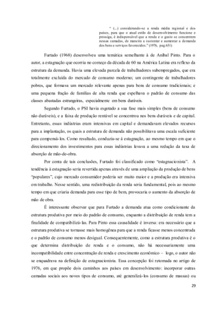 29
“ (...) considerando-se a renda média regional e dos
países, para que o atual estilo de desenvolvimento funcione e
prossiga, é indispensável que a renda e o gasto se concentrem
nessas camadas, de maneira a sustentar e aumentar a demanda
dos bens e serviços favorecidos.” (1976, pag.631)
Furtado (1968) desenvolveu uma temática semelhante à de Aníbal Pinto. Para o
autor, a estagnação que ocorria no começo da década de 60 na América Latina era reflexo da
estrutura da demanda. Havia uma elevada parcela de trabalhadores subempregados, que era
totalmente excluída do mercado de consumo moderno; um contingente de trabalhadores
pobres, que formava um mercado relevante apenas para bens de consumo tradicionais; e
uma pequena fração de famílias de alta renda que espelhava o padrão de consumo das
classes abastadas estrangeiras, especialmente em bens duráveis.
Segundo Furtado, o PSI havia esgotado a sua fase mais simples (bens de consumo
não duráveis), e a faixa de produção rentável se concentrou nos bens duráveis e de capital.
Entretanto, essas indústrias eram intensivas em capital e demandavam elevados recursos
para a implantação, os quais a estrutura de demanda não possibilitava uma escala suficiente
para compensá-los. Como resultado, conduzia-se à estagnação, ao mesmo tempo em que o
direcionamento dos investimentos para essas indústrias levava a uma redução da taxa de
absorção de mão-de-obra.
Por conta de tais conclusões, Furtado foi classificado como “estagnacionista”. A
tendência à estagnação seria revertida apenas através de uma ampliação da produção de bens
“populares”, cujo mercado consumidor poderia ser muito maior e a produção era intensiva
em trabalho. Nesse sentido, uma redistribuição da renda seria fundamental, pois ao mesmo
tempo em que criaria demanda para esse tipo de bem, provocaria o aumento da absorção de
mão de obra.
É interessante observar que para Furtado a demanda atua como condicionante da
estrutura produtiva por meio do padrão de consumo, enquanto a distribuição de renda tem a
finalidade de compatibilizá-las. Para Pinto essa causalidade é inversa: era necessário que a
estrutura produtiva se tornasse mais homogênea para que a renda ficasse menos concentrada
e o padrão de consumo menos desigual. Consequentemente, como a estrutura produtiva é o
que determina distribuição de renda e o consumo, não há necessariamente uma
incompatibilidade entre concentração de renda e crescimento econômico – logo, o autor não
se enquadrava na definição de estagnacionista. Essa concepção foi retomada no artigo de
1976, em que propõe dois caminhos aos países em desenvolvimento: incorporar outras
camadas sociais aos novos tipos de consumo, até generalizá-los (consumo de massas) ou
 