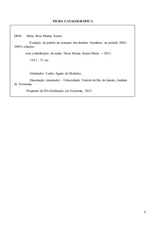 3
FICHA CATALOGRÁFICA
D696 Dória, Rosa Marina Soares.
Evolução do padrão de consumo das famílias brasileiras no período 2003-
2009 e relações
com a distribuição de renda / Rosa Marina Soares Dória. -- 2013.
134 f. ; 31 cm.
Orientador: Carlos Aguiar de Medeiros.
Dissertação (mestrado) – Universidade Federal do Rio de Janeiro, Instituto
de Economia,
Programa de Pós-Graduação em Economia, 2013.
Bibliografia: f.111-114.
1. Padrão de consumo. 2. Distribuição de renda. 3. Consumo de massas.
I. Medeiros, Carlos Aguiar de. II.Universidade Federal do Rio de Janeiro. Instituto
de Economia.III.Título.
CDD 339.2
 