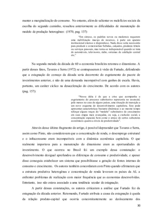 30
manter a marginalização do consumo. No entanto, além de salientar os malefícios sociais da
escolha do segundo caminho, ressaltou anteriormente as dificuldades de manutenção do
modelo de produção heterogêneo: (1970, pag. 137)
“Em síntese, os padrões novos ou modernos requerem
uma mobilização maciça de recursos, à parte um aparato
institucional extenso e dispendioso. Nada disso seria necessário
para produzir e comercializar bebidas, calçados, produtos têxteis
ou serviços pessoais, mas torna-se indispensável quando se trata
de automóveis, televisores, rádio, sistemas de calefação central
etc,”
Na segunda metade da década de 60 a economia brasileira retomou o dinamismo. A
partir desses fatos, Tavares e Serra (1972) se contrapuseram à visão de Furtado, defendendo
que a estagnação do começo da década seria decorrente do esgotamento do pacote de
investimentos anterior, e não de uma demanda incompatível com ganhos de escala. Havia,
portanto, um caráter cíclico na desaceleração do crescimento. De acordo com os autores
(pag. 157):
“Nossa idéia é de que a crise que acompanha o
esgotamento do processo substitutivo representa no essencial,
pelo menos no caso de alguns países, uma situação de transição a
um novo esquema de desenvolvimento capitalista. Este pode
apresentar características bastante dinâmicas e ao mesmo tempo
reforçar alguns traços do “modelo” substitutivo de crescimento
em suas etapas mais avançadas, ou seja, a exclusão social, a
concentração espacial, bem como o atraso de certos subsetores
econômicos quanto a níveis de produtividade”.
Através desse último fragmento do artigo, é possível depreender que Tavares e Serra,
assim como Pinto, não consideravam que a concentração de renda, o desemprego estrutural
e o infraconsumo eram incompatíveis com a dinâmica econômica capitalista. O que
realmente importava para a manutenção do dinamismo eram as oportunidades de
investimento. O que ocorreu no Brasil foi um exemplo dessa constatação: o
desenvolvimento desigual aprofundou as diferenças de consumo e produtividade, e apesar
disso conseguiu estabelecer um sistema que possibilitasse a geração de fontes internas de
consumo e crescimento. Os autores também concordaram com Pinto quando afirmaram que
a estrutura produtiva heterogênea e concentração de renda levavam os países da AL a
enfrentar problemas de realização com maior frequência que as economias desenvolvidas.
Entretanto, isso não estava associado a uma tendência secular de estagnação.
A partir dessas constatações, os autores criticaram a análise que Furtado fez da
estagnação da década anterior. Retomando, Furtado atribuía a causa da estagnação à queda
da relação produto-capital que ocorria concomitantemente ao deslocamento dos
 