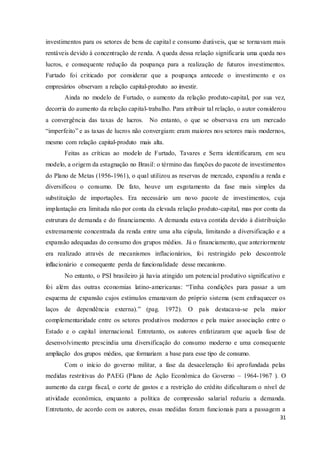31
investimentos para os setores de bens de capital e consumo duráveis, que se tornavam mais
rentáveis devido à concentração de renda. A queda dessa relação significaria uma queda nos
lucros, e consequente redução da poupança para a realização de futuros investimentos.
Furtado foi criticado por considerar que a poupança antecede o investimento e os
empresários observam a relação capital-produto ao investir.
Ainda no modelo de Furtado, o aumento da relação produto-capital, por sua vez,
decorria do aumento da relação capital-trabalho. Para atribuir tal relação, o autor considerou
a convergência das taxas de lucros. No entanto, o que se observava era um mercado
“imperfeito” e as taxas de lucros não convergiam: eram maiores nos setores mais modernos,
mesmo com relação capital-produto mais alta.
Feitas as críticas ao modelo de Furtado, Tavares e Serra identificaram, em seu
modelo, a origem da estagnação no Brasil: o término das funções do pacote de investimentos
do Plano de Metas (1956-1961), o qual utilizou as reservas de mercado, expandiu a renda e
diversificou o consumo. De fato, houve um esgotamento da fase mais simples da
substituição de importações. Era necessário um novo pacote de investimentos, cuja
implantação era limitada não por conta da elevada relação produto-capital, mas por conta da
estrutura de demanda e do financiamento. A demanda estava contida devido à distribuição
extremamente concentrada da renda entre uma alta cúpula, limitando a diversificação e a
expansão adequadas do consumo dos grupos médios. Já o financiamento, que anteriormente
era realizado através de mecanismos inflacionários, foi restringido pelo descontrole
inflacionário e consequente perda de funcionalidade desse mecanismo.
No entanto, o PSI brasileiro já havia atingido um potencial produtivo significativo e
foi além das outras economias latino-americanas: “Tinha condições para passar a um
esquema de expansão cujos estímulos emanavam do próprio sistema (sem enfraquecer os
laços de dependência externa).” (pag. 1972). O país destacava-se pela maior
complementaridade entre os setores produtivos modernos e pela maior associação entre o
Estado e o capital internacional. Entretanto, os autores enfatizaram que aquela fase de
desenvolvimento prescindia uma diversificação do consumo moderno e uma consequente
ampliação dos grupos médios, que formariam a base para esse tipo de consumo.
Com o início do governo militar, a fase da desaceleração foi aprofundada pelas
medidas restritivas do PAEG (Plano de Ação Econômica do Governo – 1964-1967 ). O
aumento da carga fiscal, o corte de gastos e a restrição do crédito dificultaram o nível de
atividade econômica, enquanto a política de compressão salarial reduziu a demanda.
Entretanto, de acordo com os autores, essas medidas foram funcionais para a passagem a
 