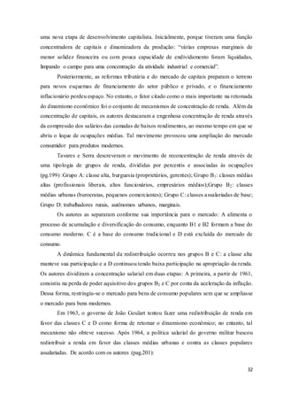 32
uma nova etapa de desenvolvimento capitalista. Inicialmente, porque tiveram uma função
concentradora de capitais e dinamizadora da produção: “várias empresas marginais de
menor solidez financeira ou com pouca capacidade de endividamento foram liquidadas,
limpando o campo para uma concentração da atividade industrial e comercial”.
Posteriormente, as reformas tributária e do mercado de capitais preparam o terreno
para novos esquemas de financiamento do setor público e privado, e o financiamento
inflacionário perdeu espaço. No entanto, o fator citado como o mais importante na retomada
do dinamismo econômico foi o conjunto de mecanismos de concentração de renda. Além da
concentração de capitais, os autores destacaram a engenhosa concentração de renda através
da compressão dos salários das camadas de baixos rendimentos, ao mesmo tempo em que se
abriu o leque de ocupações médias. Tal movimento provocou uma ampliação do mercado
consumidor para produtos modernos.
Tavares e Serra descreveram o movimento de reconcentração de renda através de
uma tipologia de grupos de renda, divididas por percentis e associadas às ocupações
(pg.199) :Grupo A: classe alta, burguesia (proprietários, gerentes); Grupo B1: classes médias
altas (profissionais liberais, altos funcionários, empresários médios);Grupo B2: classes
médias urbanas (burocratas, pequenos comerciantes); Grupo C: classes assalariadas de base;
Grupo D: trabalhadores rurais, autônomos urbanos, marginais.
Os autores as separaram conforme sua importância para o mercado: A alimenta o
processo de acumulação e diversificação do consumo, enquanto B1 e B2 formam a base do
consumo moderno. C é a base do consumo tradicional e D está excluída do mercado de
consumo.
A dinâmica fundamental da redistribuição ocorreu nos grupos B e C: a classe alta
manteve sua participação e a D continuou tendo baixa participação na apropriação da renda.
Os autores dividiram a concentração salarial em duas etapas: A primeira, a partir de 1961,
consistiu na perda de poder aquisitivo dos grupos B2 e C por conta da aceleração da inflação.
Dessa forma, restringiu-se o mercado para bens de consumo populares sem que se ampliasse
o mercado para bens modernos.
Em 1963, o governo de João Goulart tentou fazer uma redistribuição de renda em
favor das classes C e D como forma de retomar o dinamismo econômico; no entanto, tal
mecanismo não obteve sucesso. Após 1964, a política salarial do governo militar buscou
redistribuir a renda em favor das classes médias urbanas e contra as classes populares
assalariadas. De acordo com os autores (pag.201):
 
