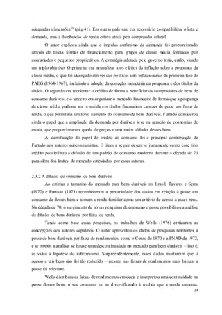 34
adequadas dimensões.” (pág.41). Em outras palavras, era necessário compatibilizar oferta e
demanda, mas a distribuição de renda estava atada pela compressão salarial.
O autor explicou ainda que o impulso autônomo da demanda foi proporcionado
através de novas formas de financiamento para grupos de classe média formados por
assalariados e pequenos proprietários. A estratégia adotada pelo governo teria, então, visado
um triplo objetivo. O primeiro era neutralizar a os efeitos da inflação sobre a poupança da
classe média, o que foi alcançado através das políticas anti-inflacionárias da primeira fase do
PAEG (1964-1967), incluindo a adoção da correção monetária da poupança e dos títulos da
dívida. O segundo era reorientar o crédito de forma a beneficiar os compradores de bens de
consumo duráveis; e o terceiro era organizar o mercado financeiro de forma que a poupança
da classe média pudesse ser revertida em títulos financeiros capazes de gerar um fluxo de
renda, o que permitiria um novo aumento do consumo de bens duráveis. Furtado considerou
ainda o papel que a ampliação da demanda por duráveis teve na geração de economias de
escala, que proporcionaram queda de preços e uma maior difusão desses bens.
A identificação do papel do crédito ao consumo foi a principal contribuição de
Furtado aos autores subconsumistas. O item a seguir descreve justamente como esse tipo
crédito possibilitou a difusão de um padrão de consumo moderno durante a década de 70
para além dos limites de mercado estipulados por esses autores.
2.3.2 A difusão do consumo de bens duráveis
Ao estimar o tamanho do mercado para bens duráveis no Brasil, Tavares e Serra
(1972) e Furtado (1973) reconheceram a precariedade dos dados em relação à posse em
consumo de desses bens e tomam a renda familiar como um critério de acesso a esses bens.
Na década de 70, o surgimento de novas pesquisas de consumo e posse possibilitou a análise
da difusão de bens duráveis por faixa de renda.
Tendo como base essas pesquisas, os trabalhos de Wells (1976) criticaram as
concepções dos autores cepalinos. O autor apresentou os dados de pesquisas referentes à
posse de bens duráveis por faixa de rendimentos, como o Censo de 1970 e a PNAD de 1972,
e se propôs a analisar se houve uma descontinuidade no mercado para bens duráveis – isto é,
se valeu a hipótese do subconsumo. Surpreendentemente, esses dados mostraram que o
acesso a tais bens não foi tão reduzido – mesmo nas faixas de rendimentos mais baixas, a
posse foi relevante.
Wells distribuiu as faixas de rendimentos em decis e interpretou uma continuidade na
posse desses bens: o seu consumo vai se diversificando à medida que a renda aumenta.
 