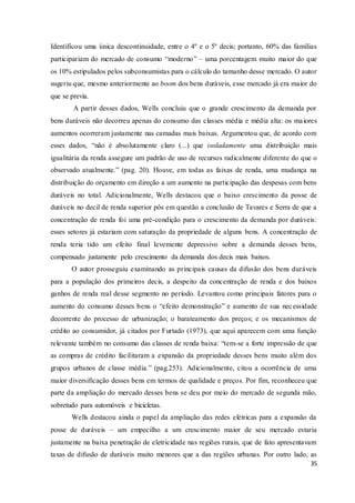 35
Identificou uma única descontinuidade, entre o 4º e o 5º decis; portanto, 60% das famílias
participariam do mercado de consumo “moderno” – uma porcentagem muito maior do que
os 10% estipulados pelos subconsumistas para o cálculo do tamanho desse mercado. O autor
sugeriu que, mesmo anteriormente ao boom dos bens duráveis, esse mercado já era maior do
que se previa.
A partir desses dados, Wells concluiu que o grande crescimento da demanda por
bens duráveis não decorreu apenas do consumo das classes média e média alta: os maiores
aumentos ocorreram justamente nas camadas mais baixas. Argumentou que, de acordo com
esses dados, “não é absolutamente claro (...) que isoladamente uma distribuição mais
igualitária da renda assegure um padrão de uso de recursos radicalmente diferente do que o
observado atualmente.” (pag. 20). Houve, em todas as faixas de renda, uma mudança na
distribuição do orçamento em direção a um aumento na participação das despesas com bens
duráveis no total. Adicionalmente, Wells destacou que o baixo crescimento da posse de
duráveis no decil de renda superior pôs em questão a conclusão de Tavares e Serra de que a
concentração de renda foi uma pré-condição para o crescimento da demanda por duráveis:
esses setores já estariam com saturação da propriedade de alguns bens. A concentração de
renda teria tido um efeito final levemente depressivo sobre a demanda desses bens,
compensado justamente pelo crescimento da demanda dos decis mais baixos.
O autor prosseguiu examinando as principais causas da difusão dos bens duráveis
para a população dos primeiros decis, a despeito da concentração de renda e dos baixos
ganhos de renda real desse segmento no período. Levantou como principais fatores para o
aumento do consumo desses bens o “efeito demonstração” e aumento de sua necessidade
decorrente do processo de urbanização; o barateamento dos preços; e os mecanismos de
crédito ao consumidor, já citados por Furtado (1973), que aqui aparecem com uma função
relevante também no consumo das classes de renda baixa: “tem-se a forte impressão de que
as compras de crédito facilitaram a expansão da propriedade desses bens muito além dos
grupos urbanos de classe média.” (pag.253). Adicionalmente, citou a ocorrência de uma
maior diversificação desses bens em termos de qualidade e preços. Por fim, reconheceu que
parte da ampliação do mercado desses bens se deu por meio do mercado de segunda mão,
sobretudo para automóveis e bicicletas.
Wells destacou ainda o papel da ampliação das redes elétricas para a expansão da
posse de duráveis – um empecilho a um crescimento maior de seu mercado estaria
justamente na baixa penetração de eletricidade nas regiões rurais, que de fato apresentavam
taxas de difusão de duráveis muito menores que a das regiões urbanas. Por outro lado, as
 