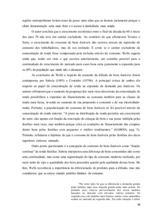 36
regiões metropolitanas teriam taxas de posse mais altas que as demais justamente porque o
efeito demonstração seria mais forte e o acesso à eletricidade mais amplo.
O autor concluiu que o crescimento econômico entre o final da década de 60 e início
dos anos 70 não teve um caráter excludente. Ao contrário do que afirmavam Tavares e
Serra, o crescimento do consumo de bens duráveis não ocorreu através da repressão do
consumo dos trabalhadores, mas de seu estímulo. É como se o caráter excludente da
concentração de renda fosse compensado pela inclusão através do consumo. Wells sugeriu
ainda que, tendo em vista o que ocorreu anteriormente, um caminho possível para a
continuidade do crescimento do mercado para esses bens seria justamente a expansão para
os 40% da população que ainda não o alcançam.
As conclusões de Wells a respeito do aumento da difusão de bens duráveis foram
contrapostas por Saboia (1983) e Coutinho (1979b). A principal crítica de ambos diz
respeito ao papel da concentração de renda na expansão da demanda por duráveis. Os
autores afirmaram que o aumento da poupança dos mais ricos decorrente da concentração de
renda possibilitou a expansão do financiamento ao consumo também para as classes de
renda mais baixa, levando ao aumento de sua propensão a consumir e de sua elasticidade-
renda. Portanto, a popularização do consumo de bens duráveis só foi possível através da
concentração de renda anterior. “A piora na distribuição de renda permitiu um crescimento
do setor, não apenas em função da renovação do estoque de bens e sua posse múltipla pelas
famílias mais ricas, mas também porque criou as condições de financiamento das compras
destes bens pelas famílias com pequenos e médios rendimentos.” (SABOIA, pag. 5).
Portanto, refutaram a hipótese de que o consumo de bens duráveis pelas famílias dos decis
superiores estivesse saturado.
Outro ponto questionado é a concepção do consumo de bens duráveis como “função
contínua” da renda familiar. Saboia interpretou essa diferença de bens consumidos não como
uma continuidade, mas como uma segmentação do tipo de consumo moderno realizado, por
meio tanto do tipo e quantidade dos bens possuídos quanto pela qualidade desses bens. De
fato, Wells reconhecia a importância da diferenciação de produtos para a difusão, mas não
considerava que se estava criando padrões distintos de consumo.
“Por outro lado, há que se diferenciar a demanda gerada
pelas famílias mais ricas daquela gerada pelas mais pobres. No
primeiro caso, trata-se provavelmente dos novos modelos
lançados no mercado com elevados valores unitários. No
segundo caso,são modelos mais baratos, muitas vezes adquiridos
usados no mercado de segunda mão. Em cada situação o efeito
 