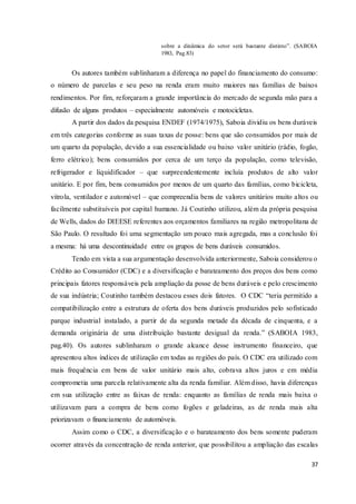 37
sobre a dinâmica do setor será bastante distinto”. (SABOIA
1983, Pag.83)
Os autores também sublinharam a diferença no papel do financiamento do consumo:
o número de parcelas e seu peso na renda eram muito maiores nas famílias de baixos
rendimentos. Por fim, reforçaram a grande importância do mercado de segunda mão para a
difusão de alguns produtos – especialmente automóveis e motocicletas.
A partir dos dados da pesquisa ENDEF (1974/1975), Saboia dividiu os bens duráveis
em três categorias conforme as suas taxas de posse: bens que são consumidos por mais de
um quarto da população, devido a sua essencialidade ou baixo valor unitário (rádio, fogão,
ferro elétrico); bens consumidos por cerca de um terço da população, como televisão,
refrigerador e liquidificador – que surpreendentemente incluía produtos de alto valor
unitário. E por fim, bens consumidos por menos de um quarto das famílias, como bicicleta,
vitrola, ventilador e automóvel – que compreendia bens de valores unitários muito altos ou
facilmente substituíveis por capital humano. Já Coutinho utilizou, além da própria pesquisa
de Wells, dados do DIEESE referentes aos orçamentos familiares na região metropolitana de
São Paulo. O resultado foi uma segmentação um pouco mais agregada, mas a conclusão foi
a mesma: há uma descontinuidade entre os grupos de bens duráveis consumidos.
Tendo em vista a sua argumentação desenvolvida anteriormente, Saboia considerou o
Crédito ao Consumidor (CDC) e a diversificação e barateamento dos preços dos bens como
principais fatores responsáveis pela ampliação da posse de bens duráveis e pelo crescimento
de sua indústria; Coutinho também destacou esses dois fatores. O CDC “teria permitido a
compatibilização entre a estrutura de oferta dos bens duráveis produzidos pelo sofisticado
parque industrial instalado, a partir de da segunda metade da década de cinquenta, e a
demanda originária de uma distribuição bastante desigual da renda.” (SABOIA 1983,
pag.40). Os autores sublinharam o grande alcance desse instrumento financeiro, que
apresentou altos índices de utilização em todas as regiões do país. O CDC era utilizado com
mais frequência em bens de valor unitário mais alto, cobrava altos juros e em média
comprometia uma parcela relativamente alta da renda familiar. Além disso, havia diferenças
em sua utilização entre as faixas de renda: enquanto as famílias de renda mais baixa o
utilizavam para a compra de bens como fogões e geladeiras, as de renda mais alta
priorizavam o financiamento de automóveis.
Assim como o CDC, a diversificação e o barateamento dos bens somente puderam
ocorrer através da concentração de renda anterior, que possibilitou a ampliação das escalas
 