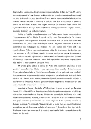 38
de produção e a diminuição dos preços relativos das indústrias de bens duráveis. Os autores
interpretaram esses dois movimentos também como um mecanismo de adaptação da oferta à
estrutura de demanda desigual. Essa diversificação ocorreu tanto no sentido da introdução de
produtos mais sofisticados – induzindo as famílias mais ricas à substituição – quanto no
sentido do lançamento de bens mais simples e baratos, de qualidade menor. Houve uma
significativa abertura do leque de preços (distância entre o preço máximo e o preço mínimo)
e aumento do número de produtos oferecidos.
Saboia e Coutinho concordaram ainda com Wells quando citaram a urbanização, o
“efeito demonstração” e a difusão da energia elétrica como fatores adicionais. Por conta da
urbanização as famílias passaram a adquirir no mercado bens que antes eram produzidos
internamente; os gastos com alimentação caíram, enquanto transporte e habitação
aumentaram sua participação nas despesas. Por fim, citaram um “efeito-renda” não
reconhecido por Wells: o crescimento acima da média dos rendimentos das famílias mais
ricas aumentou a substituição de produtos e a posse múltipla, ao mesmo tempo em que
incentivou o mercado de segunda mão. A importância do mercado de segunda mão levanta a
dúvida de que o consumo “de massas” estaria de fato puxando o crescimento da produção de
bens duráveis a partir da metade da década de 60.
O terceiro ponto crítico a análise de Wells está justamente relacionado a essa
questão: o autor não trata a difusão de bens separadamente do tamanho e do funcionamento
do mercado de bens duráveis. Coutinho aprofundou essa crítica, realizando uma simulação
do tamanho desse mercado que demonstrou uma pequena participação das famílias de baixa
renda no total, mesmo com a impressionante ampliação da posse dessas famílias. Portanto, o
autor refutou a hipótese de Wells de que o crescimento da produção de bens duráveis teria
sido condicionado pelo consumo de massas.
A crítica de Saboia e Coutinho a Wells retomou o ponto defendido por Tavares e
Serra (1972) e Pinto (1970): o dinamismo econômico dos países que passaram pelo PSI não
prescinde de uma redistribuição de renda. Mesmo com a entrada das famílias de baixa renda
no mercado de consumo moderno, a demanda das classes médias e altas continuou sendo o
fator que determinava o crescimento desse setor. Enquanto Wells observava a difusão de
duráveis como uma “compensação” da concentração de renda, Saboia e Coutinho adotaram
a posição de que não houve uma inclusão pelo consumo. A demanda por bens duráveis das
famílias de baixa renda apresenta, de diversas formas, peculiaridades em relação àquela das
famílias de alta renda.
 
