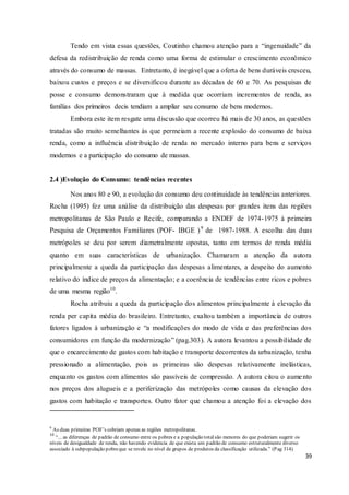 39
Tendo em vista essas questões, Coutinho chamou atenção para a “ingenuidade” da
defesa da redistribuição de renda como uma forma de estimular o crescimento econômico
através do consumo de massas. Entretanto, é inegável que a oferta de bens duráveis cresceu,
baixou custos e preços e se diversificou durante as décadas de 60 e 70. As pesquisas de
posse e consumo demonstraram que à medida que ocorriam incrementos de renda, as
famílias dos primeiros decis tendiam a ampliar seu consumo de bens modernos.
Embora este item resgate uma discussão que ocorreu há mais de 30 anos, as questões
tratadas são muito semelhantes às que permeiam a recente explosão do consumo de baixa
renda, como a influência distribuição de renda no mercado interno para bens e serviços
modernos e a participação do consumo de massas.
2.4 )Evolução do Consumo: tendências recentes
Nos anos 80 e 90, a evolução do consumo deu continuidade às tendências anteriores.
Rocha (1995) fez uma análise da distribuição das despesas por grandes itens das regiões
metropolitanas de São Paulo e Recife, comparando a ENDEF de 1974-1975 à primeira
Pesquisa de Orçamentos Familiares (POF- IBGE )9
de 1987-1988. A escolha das duas
metrópoles se deu por serem diametralmente opostas, tanto em termos de renda média
quanto em suas características de urbanização. Chamaram a atenção da autora
principalmente a queda da participação das despesas alimentares, a despeito do aumento
relativo do índice de preços da alimentação; e a coerência de tendências entre ricos e pobres
de uma mesma região10
.
Rocha atribuiu a queda da participação dos alimentos principalmente à elevação da
renda per capita média do brasileiro. Entretanto, exaltou também a importância de outros
fatores ligados à urbanização e “a modificações do modo de vida e das preferências dos
consumidores em função da modernização” (pag.303). A autora levantou a possibilidade de
que o encarecimento de gastos com habitação e transporte decorrentes da urbanização, tenha
pressionado a alimentação, pois as primeiras são despesas relativamente inelásticas,
enquanto os gastos com alimentos são passíveis de compressão. A autora citou o aumento
nos preços dos alugueis e a periferização das metrópoles como causas da elevação dos
gastos com habitação e transportes. Outro fator que chamou a atenção foi a elevação dos
9
As duas primeiras POF’s cobriam apenas as regiões metropolitanas.
10
“... as diferenças de padrão de consumo entre os pobres e a população totalsão menores do que poderiam sugerir os
níveis de desigualdade de renda, não havendo evidencia de que exista um padrão de consumo estruturalmente diverso
associado à subpopulação pobreque se revele no nível de grupos de produtos da classificação utilizada.” (Pag 314)
 