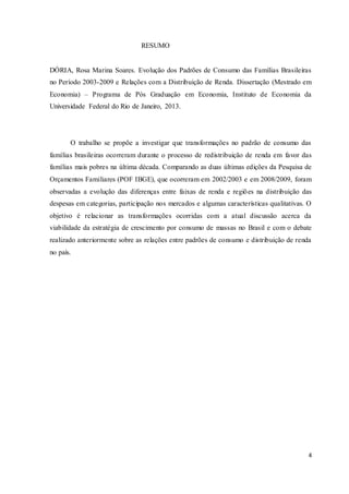 4
RESUMO
DÓRIA, Rosa Marina Soares. Evolução dos Padrões de Consumo das Famílias Brasileiras
no Período 2003-2009 e Relações com a Distribuição de Renda. Dissertação (Mestrado em
Economia) – Programa de Pós Graduação em Economia, Instituto de Economia da
Universidade Federal do Rio de Janeiro, 2013.
O trabalho se propõe a investigar que transformações no padrão de consumo das
famílias brasileiras ocorreram durante o processo de redistribuição de renda em favor das
famílias mais pobres na última década. Comparando as duas últimas edições da Pesquisa de
Orçamentos Familiares (POF IBGE), que ocorreram em 2002/2003 e em 2008/2009, foram
observadas a evolução das diferenças entre faixas de renda e regiões na distribuição das
despesas em categorias, participação nos mercados e algumas características qualitativas. O
objetivo é relacionar as transformações ocorridas com a atual discussão acerca da
viabilidade da estratégia de crescimento por consumo de massas no Brasil e com o debate
realizado anteriormente sobre as relações entre padrões de consumo e distribuição de renda
no país.
 