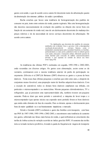 40
gastos com saúde, o que de acordo com a autora foi decorrente tanto da urbanização quanto
da deterioração dos sistemas públicos de saúde e previdência.
Rocha concluiu que houve uma tendência de homogeneização dos padrões de
consumo no país, tanto entre estratos de renda, quanto regionais. Mas esta homogeneização
não decorreu necessariamente da evolução dos padrões na direção dos novos bens em
função de um aumento de renda real, mas de um deslocamento decorrente da mudança dos
preços relativos e de da necessidade de novos serviços decorrentes da urbanização. De
acordo com a autora:
“As implicações que decorrem dos padrões de consumo
analisados são evidentes. Caso o governo volte a desempenhar
sua função de provedorde serviços básicos, como é
demandado unanimemente pela sociedade brasileira, as famílias,
particularmente as mais pores, poderiam evitar ou reduzir gastos
com saúde, educação e transporte urbano, liberando parcela da
renda familiar para consumo de âmbito caracteristicamente
privado, o que operaria no sentido de elevar seu bem-
estar.”(pag.316)
As tendências das últimas POF’s realizadas em seguida, 1995-1996 e 2002-2003,
estão resumidas em diversos artigos. Os gastos com alimentação, assim como os de
vestuário, continuaram com a mesma tendência anterior de perda de participação no
orçamento. (Silveira et al 2007).Já Bertasso (2007) observou os gastos e a posse de bens
duráveis . Toma essas duas últimas pesquisas e concluiu que entre estes anos, a despeito da
conjuntura menos favorável, uma proporção maior de famílias adquiriu bens duráveis. Com
a exceção do automóvel, todos os demais bens duráveis ampliaram sua difusão, em
particular o microcomputador e as motocicletas. Mesmo pequenos eletrodomésticos, TV e
refrigerador, que já possuíam uma representatividade alta, também tiveram um pequeno
aumento. Pode-se dizer que neste período o automóvel, a máquina de lavar roupa e o
microcomputador (que apenas iniciou sua expansão neste período) foram os bens duráveis
que ainda estão distantes da fase da exaustão. Para os demais, apenas o deslocamento para
bens de maior qualidade ou o seu barateamento impulsiona o mercado.
Stivale e Gomide (2007) avaliaram o gasto das famílias com transporte, com base
nas POF de 1987-1988; 1995-1996 e 2002-2003, e encontraram uma tendência de aumento
nos gastos, sobretudo nas faixas mais baixas de renda, o qual atribuíram ao crescimento das
tarifas de ônibus acima da variação ocorrida no índice geral do INPC. O aumento das tarifas
teria se tornado inclusive proibitivo, levando à queda da frequência de viagens de transporte
 