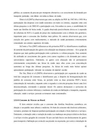 41
público, ao aumento da procura por transporte alternativo e ao crescimento da demanda por
transporte particular, este último em todas as faixas de renda.
Diniz et al (2007a) observaram que entre as edições da POF de 1987-88 e 1995-96 a
participação das despesas com saúde aumentou em todos os estratos, enquanto entre esta
última pesquisa e a de 2002-03 a participação caiu. Em ambos os casos, a sensibilidade foi
maior nas famílias de baixa renda. A queda observada possivelmente deveu-se à expansão
da cobertura do SUS e à queda do preço dos medicamentos com a difusão dos genéricos,
importante para o consumo das famílias mais pobres. Os autores observaram que, com
exceção dos gastos com medicamentos, o mercado de saúde permanece extremamente
concentrado nos estratos superiores de renda.
Já Castro e Vaz (2007) utilizaram as três primeiras POF’s e identificaram a tendência
de aumento da participação dos gastos com educação nas despesas correntes – foi o grupo de
despesas que mais ganhou participação entre a primeira e a ultima pesquisa. Esse aumento
foi atribuído ao crescimento dos gastos com cursos regulares e da demanda por cursos
universitários superiores. Entretanto, os gastos com educação não só permanecem
extremamente concentrados nas faixas de renda mais altas como essa concentração
aumentou ao longo das últimas pesquisas. As faixas de renda mais baixas apenas
apresentaram participação relevante no consumo de material escolar.
Por fim, Diniz et al (2007b) observaram a participação por segmento de renda no
total das categorias de consumo e identificaram que, a despeito da homogeneização dos
padrões de consumo entre faixas, no período entre as duas primeiras POF’s houve
concentração de mercados, enquanto entre a segunda e a terceira pesquisas houve uma leve
desconcentração, retomando o patamar inicial. Os autores destacaram o acréscimo da
participação dos estratos inferiores e medianos de renda em habitação e transporte, enquanto
educação, saúde e serviços pessoais se tornaram mais concentrados.
2.5) O Consumo de Massas no Brasil
O item anterior revelou que o consumo das famílias brasileiras caminhava em
direção a um padrão mais urbano e moderno. Os bens de consumo não duráveis (alimentos,
vestuário, produtos de limpeza) perdiam participação em relação a bens duráveis e serviços.
Entretanto, a interação entre a variação da renda e as mudanças nos preços relativos dos bens
e serviços revelou gargalos de consumo: Se por um lado houve um deslocamento de gastos
para transporte e habitação por conta de sua pressão no orçamento, por outro a introdução de
 
