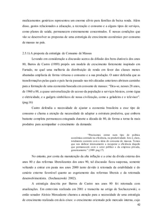 42
medicamentos genéricos representou um enorme alívio para famílias de baixa renda. Além
disso, gastos relacionados a educação, a recreação e consumo e a alguns tipos de serviços,
como planos de saúde, permanecem extremamente concentrados. É nessas condições que
vão se desenvolver as propostas de uma estratégia de crescimento econômico por consumo
de massas no país.
2.5.1) A proposta da estratégia de Consumo de Massas
Levando em consideração a discussão acerca da difusão dos bens duráveis dos anos
80, Barros de Castro (1989) propôs um modelo de crescimento fortemente inspirado em
Furtado, no qual uma melhoria da distribuição de renda em favor das classes menos
abastadas ampliaria de forma virtuosa o consumo e a sua produção. O autor defendia que as
transformações pelas quais o país havia passado nas três décadas anteriores abriram caminho
para a formação de uma economia baseada em consumo de massas: “Deu-se, nesses 28 anos,
de 1960 a 88, a quase universalização do acesso da população a serviços básicos, como água
e eletricidade, e a gadgets simbólicos de nossa civilização, como a geladeira e o televisor”.
(pag.16)
Castro defendia a necessidade de ajustar a economia brasileira a esse tipo de
consumo e chama a atenção da necessidade de adaptar a estrutura produtiva, que embora
bastante completa permaneceu estagnada durante a década de 80, de forma a torna-la mais
produtiva para acompanhar o crescimento da demanda:
“Precisamos entrar num tipo de política
econômica centrado na eficiência, na produtividade. Isto é, claro,
totalmente coerente com a ideia de consumo de massas. Temos
que nos dedicar intensamente a recuperar a eficiência daquilo
que permanecerá com o setor público e da empresa privada,
genericamente.” (1989 pag.17)
No entanto, por conta da manutenção da alta inflação e a crise da dívida externa dos
anos 80 e das reformas liberalizantes dos anos 90, tal discussão ficou suspensa, somente
voltando a entrar em pauta nos anos 2000 tanto devido à retomada da estabilidade e do
cenário externo favorável quanto ao esgotamento das reformas liberais e da retomada
desenvolvimentista. (Sochazcewski 2002).
A estratégia descrita por Barros de Castro nos anos 80 foi retomada com
atualizações. Em entrevista realizada em 2001 e transcrita no artigo de Sochazcewski, o
então senador Aloísio Mercadante chamou a atenção para a necessidade de uma estratégia
de crescimento realizada em dois eixos: o crescimento orientado pelo mercado interno, cujo
 