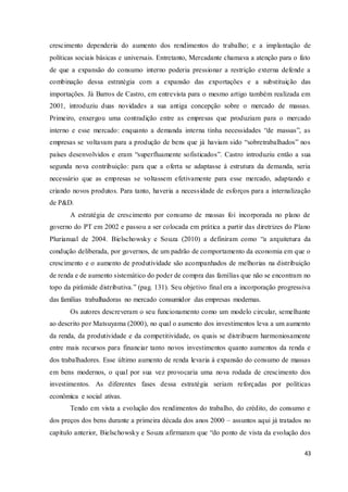 43
crescimento dependeria do aumento dos rendimentos do trabalho; e a implantação de
políticas sociais básicas e universais. Entretanto, Mercadante chamava a atenção para o fato
de que a expansão do consumo interno poderia pressionar a restrição externa defende a
combinação dessa estratégia com a expansão das exportações e a substituição das
importações. Já Barros de Castro, em entrevista para o mesmo artigo também realizada em
2001, introduziu duas novidades a sua antiga concepção sobre o mercado de massas.
Primeiro, enxergou uma contradição entre as empresas que produziam para o mercado
interno e esse mercado: enquanto a demanda interna tinha necessidades “de massas”, as
empresas se voltavam para a produção de bens que já haviam sido “sobretrabalhados” nos
países desenvolvidos e eram “superfluamente sofisticados”. Castro introduziu então a sua
segunda nova contribuição: para que a oferta se adaptasse á estrutura da demanda, seria
necessário que as empresas se voltassem efetivamente para esse mercado, adaptando e
criando novos produtos. Para tanto, haveria a necessidade de esforços para a internalização
de P&D.
A estratégia de crescimento por consumo de massas foi incorporada no plano de
governo do PT em 2002 e passou a ser colocada em prática a partir das diretrizes do Plano
Plurianual de 2004. Bielschowsky e Souza (2010) a definiram como “a arquitetura da
condução deliberada, por governos, de um padrão de comportamento da economia em que o
crescimento e o aumento de produtividade são acompanhados de melhorias na distribuição
de renda e de aumento sistemático do poder de compra das famílias que não se encontram no
topo da pirâmide distributiva.” (pag. 131). Seu objetivo final era a incorporação progressiva
das famílias trabalhadoras no mercado consumidor das empresas modernas.
Os autores descreveram o seu funcionamento como um modelo circular, semelhante
ao descrito por Matsuyama (2000), no qual o aumento dos investimentos leva a um aumento
da renda, da produtividade e da competitividade, os quais se distribuem harmoniosamente
entre mais recursos para financiar tanto novos investimentos quanto aumentos da renda e
dos trabalhadores. Esse último aumento de renda levaria à expansão do consumo de massas
em bens modernos, o qual por sua vez provocaria uma nova rodada de crescimento dos
investimentos. As diferentes fases dessa estratégia seriam reforçadas por políticas
econômica e social ativas.
Tendo em vista a evolução dos rendimentos do trabalho, do crédito, do consumo e
dos preços dos bens durante a primeira década dos anos 2000 – assuntos aqui já tratados no
capítulo anterior, Bielschowsky e Souza afirmaram que “do ponto de vista da evolução dos
 