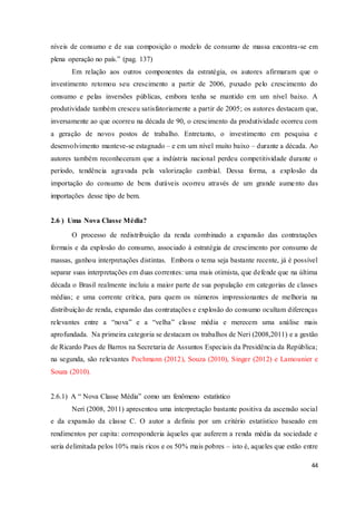 44
níveis de consumo e de sua composição o modelo de consumo de massa encontra-se em
plena operação no país.” (pag. 137)
Em relação aos outros componentes da estratégia, os autores afirmaram que o
investimento retomou seu crescimento a partir de 2006, puxado pelo crescimento do
consumo e pelas inversões públicas, embora tenha se mantido em um nível baixo. A
produtividade também cresceu satisfatoriamente a partir de 2005; os autores destacam que,
inversamente ao que ocorreu na década de 90, o crescimento da produtividade ocorreu com
a geração de novos postos de trabalho. Entretanto, o investimento em pesquisa e
desenvolvimento manteve-se estagnado – e em um nível muito baixo – durante a década. Ao
autores também reconheceram que a indústria nacional perdeu competitividade durante o
período, tendência agravada pela valorização cambial. Dessa forma, a explosão da
importação do consumo de bens duráveis ocorreu através de um grande aumento das
importações desse tipo de bem.
2.6 ) Uma Nova Classe Média?
O processo de redistribuição da renda combinado a expansão das contratações
formais e da explosão do consumo, associado à estratégia de crescimento por consumo de
massas, ganhou interpretações distintas. Embora o tema seja bastante recente, já é possível
separar suas interpretações em duas correntes: uma mais otimista, que defende que na última
década o Brasil realmente incluiu a maior parte de sua população em categorias de classes
médias; e uma corrente crítica, para quem os números impressionantes de melhoria na
distribuição de renda, expansão das contratações e explosão do consumo ocultam diferenças
relevantes entre a “nova” e a “velha” classe média e merecem uma análise mais
aprofundada. Na primeira categoria se destacam os trabalhos de Neri (2008,2011) e a gestão
de Ricardo Paes de Barros na Secretaria de Assuntos Especiais da Presidência da República;
na segunda, são relevantes Pochmann (2012), Souza (2010), Singer (2012) e Lamounier e
Souza (2010).
2.6.1) A “ Nova Classe Média” como um fenômeno estatístico
Neri (2008, 2011) apresentou uma interpretação bastante positiva da ascensão social
e da expansão da classe C. O autor a definiu por um critério estatístico baseado em
rendimentos per capita: corresponderia àqueles que auferem a renda média da sociedade e
seria delimitada pelos 10% mais ricos e os 50% mais pobres – isto é, aqueles que estão entre
 