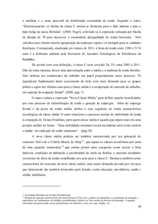 45
a mediana e o nono percentil da distribuição acumulada da renda. Segundo o autor,
“Heuristicamente, os limites da classe C seriam as fronteiras para o lado indiano e para o
lado belga da nossa Belíndia”. (2008. Pag.6), referindo-se à expressão utilizada por Bacha
na década de 70 para descrever a assustadora desigualdade de renda brasileira. Néri
calculou esses limites através apropriação da renda per capita e os transpõe para as unidades
familiares. Corresponde, atualizada em valores de 2011, à faixa de renda entre 1200 e 5174
reais é a definição adotada pela Secretaria de Assuntos Estratégicos da Presidência da
República.
De acordo com essa definição, a classe C teria crescido 34, 3% entre 2003 e 2011.
Dito de outra maneira, houve uma aproximação entre a média e a mediana da renda familiar.
Néri atribuiu aos rendimentos do trabalho um papel preponderante nesse processo: “O
ingrediente fundamental deste crescimento do bolo com mais fermento para os grupos
pobres e agora nos últimos anos para a classe média é a recuperação do mercado de trabalho,
em especial da ocupação formal” (2008, pag. 7).
O autor cunhou a expressão “Nova Classe Média” para definir aqueles beneficiados
por esse processo de redistribuição de renda e geração de empregos. Além do emprego
formal e da posse da renda média, atribui a esse segmento de renda características
sociológicas de classe média. O autor relacionou o processo recente de mobilidade de renda
à concepção de Tomas Friedman, para quem classe média é aquela que espera estar em uma
posição melhor no futuro. “Essa mobilidade estrutural social-ascendente seria como realizar
o similar em cada país do sonho americano”. (pág.10).
A nova classe média poderia ser também caracterizada por seu potencial de
consumo: Néri cita o Critério Brasil, da Abep11
, que separa as classes econômicas por meio
de uma equação minceriana 12
que estima pontos para categorias como acesso a bens
duráveis, condições de habitação e escolaridade do chefe de família, e encontra resultados
em termos de faixa de renda semelhantes aos seus para a classe C. Destacou também como
característica do consumo da nova classe média, uma maior demanda privada por serviços
que tipicamente são também fornecidos pelo Estado, como educação, previdência, saúde e
crédito imobiliário.
11
Associação Brasileira de Estudos Populacionais.
12
Modelo de regressão desenvolvido por Jacob Mincer (1974) com o objetivo de identificar a contribuição de educação e
experiência aos rendimentos do trabalho, possibilitando o cálculo da Taxa interna de Retorno da educação. A equação
minceriana incorpora ainda outras características do indivíduo, como cor, raça, religião, etc.
 