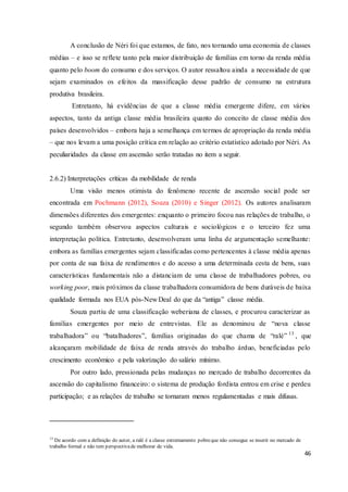 46
A conclusão de Néri foi que estamos, de fato, nos tornando uma economia de classes
médias – e isso se reflete tanto pela maior distribuição de famílias em torno da renda média
quanto pelo boom do consumo e dos serviços. O autor ressaltou ainda a necessidade de que
sejam examinados os efeitos da massificação desse padrão de consumo na estrutura
produtiva brasileira.
Entretanto, há evidências de que a classe média emergente difere, em vários
aspectos, tanto da antiga classe média brasileira quanto do conceito de classe média dos
países desenvolvidos – embora haja a semelhança em termos de apropriação da renda média
– que nos levam a uma posição crítica em relação ao critério estatístico adotado por Néri. As
peculiaridades da classe em ascensão serão tratadas no item a seguir.
2.6.2) Interpretações críticas da mobilidade de renda
Uma visão menos otimista do fenômeno recente de ascensão social pode ser
encontrada em Pochmann (2012), Souza (2010) e Singer (2012). Os autores analisaram
dimensões diferentes dos emergentes: enquanto o primeiro focou nas relações de trabalho, o
segundo também observou aspectos culturais e sociológicos e o terceiro fez uma
interpretação política. Entretanto, desenvolveram uma linha de argumentação semelhante:
embora as famílias emergentes sejam classificadas como pertencentes à classe média apenas
por conta de sua faixa de rendimentos e do acesso a uma determinada cesta de bens, suas
características fundamentais não a distanciam de uma classe de trabalhadores pobres, ou
working poor, mais próximos da classe trabalhadora consumidora de bens duráveis de baixa
qualidade formada nos EUA pós-New Deal do que da “antiga” classe média.
Souza partiu de uma classificação weberiana de classes, e procurou caracterizar as
famílias emergentes por meio de entrevistas. Ele as denominou de “nova classe
trabalhadora” ou “batalhadores”, famílias originadas do que chama de “ralé” 13
, que
alcançaram mobilidade de faixa de renda através do trabalho árduo, beneficiadas pelo
crescimento econômico e pela valorização do salário mínimo.
Por outro lado, pressionada pelas mudanças no mercado de trabalho decorrentes da
ascensão do capitalismo financeiro: o sistema de produção fordista entrou em crise e perdeu
participação; e as relações de trabalho se tornaram menos regulamentadas e mais difusas.
13
De acordo com a definição do autor, a ralé é a classe extremamente pobreque não consegue se inserir no mercado de
trabalho formal e não tem perspectivade melhorar de vida.
 