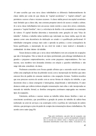 47
O autor acredita que essa nova classe trabalhadora se diferencia fundamentalmente da
classe média por conta do que chama de “capital econômico” e “capital cultural”, que
permitem o acesso a bens e recursos escassos. A classe média possui um capital econômico
mais limitado que a classe alta, mas costuma prosperar através do acesso a estudo e cultura.
Já a nova classe trabalhadora tem um acesso muito restrito a esses dois ativos; entretanto,
possuem o “capital familiar”, isto é, a relevância da família e da comunidade na construção
de valores. O capital familiar determina a transmissão entre gerações de uma “ética do
trabalho”. Embora o trabalho árduo também seja valorizado na classe média, aqui ele não
aparece como uma decorrência da dedicação ao estudo e à qualificação profissional. O
trabalhador emergente começa mais cedo e aprende na prática; e como consequência da
baixa qualificação, a manutenção de seu nível de renda é mais instável e demanda a
continuidade do ritmo intenso de trabalho.
Souza destacou ainda que a nova classe trabalhadora tem um conjunto de ocupações
que não é homogênea. Não se trata de um típico proletariado, pois abrange trabalhadores de
grandes e pequenos empreendimentos, assim como pequenos empreendedores. Por isso
mesmo, seus membros tem demandas distintas em relação a questões trabalhistas e não
surge dela uma consciência de classe.
Pochmann concordou com Souza quando afirmou que a ascensão social em massa
reflete uma ampliação da base da pirâmide social, com a incorporação de famílias que antes
estavam fora do padrão de consumo moderno e das ocupações formais. Também ressaltou
que esse processo ocorreu de acordo com as novas formas de relações de trabalho, e que
decorrente disso a classe emergente é heterogênea, despolitizada e individualista. O autor
destacou ainda que embora tenham atingido remunerações mais altas e sido incorporadas ao
mercado de trabalho formal, as famílias emergentes continuam empregadas nos mesmos
tipos de ocupações.
Entretanto, atribuiu o sucesso menos ao trabalho árduo dessas famílias e mais ao
crescimento econômico, que possibilitou a geração de postos de trabalho de salário-base
(sobretudo no setor de serviços e na construção civil) e à política de valorização do salário
mínimo, que protegeu o piso do poder de compra das remunerações desses trabalhadores. De
acordo com o autor (pag.10):
“Seja pelo rendimento, seja pelo tipo de ocupação, seja
pelo perfil e atributos pessoais, o grosso da população emergente
não se encaixa em critérios sérios e objetivos que possam ser
claramente identificados como classe média. Associam-se, sim,
 