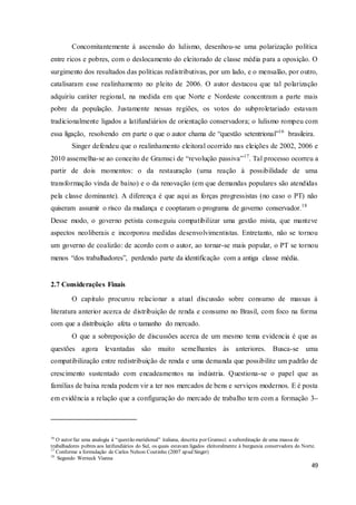49
Concomitantemente à ascensão do lulismo, desenhou-se uma polarização política
entre ricos e pobres, com o deslocamento do eleitorado de classe média para a oposição. O
surgimento dos resultados das políticas redistributivas, por um lado, e o mensalão, por outro,
catalisaram esse realinhamento no pleito de 2006. O autor destacou que tal polarização
adquiriu caráter regional, na medida em que Norte e Nordeste concentram a parte mais
pobre da população. Justamente nessas regiões, os votos do subproletariado estavam
tradicionalmente ligados a latifundiários de orientação conservadora; o lulismo rompeu com
essa ligação, resolvendo em parte o que o autor chama de “questão setentrional”16
brasileira.
Singer defendeu que o realinhamento eleitoral ocorrido nas eleições de 2002, 2006 e
2010 assemelha-se ao conceito de Gramsci de “revolução passiva”17
. Tal processo ocorreu a
partir de dois momentos: o da restauração (uma reação à possibilidade de uma
transformação vinda de baixo) e o da renovação (em que demandas populares são atendidas
pela classe dominante). A diferença é que aqui as forças progressistas (no caso o PT) não
quiseram assumir o risco da mudança e cooptaram o programa de governo conservador.18
Desse modo, o governo petista conseguiu compatibilizar uma gestão mista, que manteve
aspectos neoliberais e incorporou medidas desenvolvimentistas. Entretanto, não se tornou
um governo de coalizão: de acordo com o autor, ao tornar-se mais popular, o PT se tornou
menos “dos trabalhadores”, perdendo parte da identificação com a antiga classe média.
2.7 Considerações Finais
O capitulo procurou relacionar a atual discussão sobre consumo de massas à
literatura anterior acerca de distribuição de renda e consumo no Brasil, com foco na forma
com que a distribuição afeta o tamanho do mercado.
O que a sobreposição de discussões acerca de um mesmo tema evidencia é que as
questões agora levantadas são muito semelhantes às anteriores. Busca-se uma
compatibilização entre redistribuição de renda e uma demanda que possibilite um padrão de
crescimento sustentado com encadeamentos na indústria. Questiona-se o papel que as
famílias de baixa renda podem vir a ter nos mercados de bens e serviços modernos. E é posta
em evidência a relação que a configuração do mercado de trabalho tem com a formação 3–
16
O autor faz uma analogia à “questão meridional” italiana, descrita por Gramsci: a subordinação de uma massa de
trabalhadores pobres aos latifundiários do Sul, os quais estavam ligados eleitoralmente à burguesia conservadora do Norte.
17
Conforme a formulação de Carlos Nelson Coutinho (2007 apud Singer)
18
Segundo Werneck Vianna
 