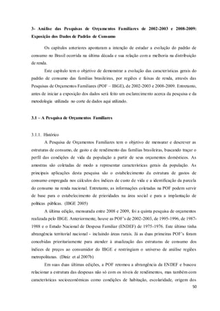 50
3- Análise das Pesquisas de Orçamentos Familiares de 2002-2003 e 2008-2009:
Exposição dos Dados de Padrão de Consumo
Os capítulos anteriores apontaram a intenção de estudar a evolução do padrão de
consumo no Brasil ocorrida na última década e sua relação com a melhoria na distribuição
de renda.
Este capítulo tem o objetivo de demonstrar a evolução das características gerais do
padrão de consumo das famílias brasileiras, por regiões e faixas de renda, através das
Pesquisas de Orçamentos Familiares (POF – IBGE), de 2002-2003 e 2008-2009. Entretanto,
antes de iniciar a exposição dos dados será feito um esclarecimento acerca da pesquisa e da
metodologia utilizada no corte de dados aqui utilizado.
3.1 – A Pesquisa de Orçamentos Familiares
3.1.1. Histórico
A Pesquisa de Orçamentos Familiares tem o objetivo de mensurar e descrever as
estruturas de consumo, de gasto e de rendimento das famílias brasileiras, buscando traçar o
perfil das condições de vida da população a partir de seus orçamentos domésticos. As
amostras são coletadas de modo a representar características gerais da população. As
principais aplicações desta pesquisa são o estabelecimento da estrutura de gastos de
consumo empregada nos cálculos dos índices de custo de vida e a identificação da parcela
do consumo na renda nacional. Entretanto, as informações coletadas na POF podem servir
de base para o estabelecimento de prioridades na área social e para a implantação de
políticas públicas. (IBGE 2005)
A última edição, mensurada entre 2008 e 2009, foi a quinta pesquisa de orçamentos
realizada pelo IBGE. Anteriormente, houve as POF’s de 2002-2003, de 1995-1996, de 1987-
1988 e o Estudo Nacional de Despesa Familiar (ENDEF) de 1975-1976. Este último tinha
abrangência territorial nacional - incluindo áreas rurais. Já as duas primeiras POF’s foram
concebidas prioritariamente para atender à atualização das estruturas de consumo dos
índices de preços ao consumidor do IBGE e restringiam o universo de análise regiões
metropolitanas. (Diniz et al 2007b)
Em suas duas últimas edições, a POF retomou a abrangência da ENDEF e buscou
relacionar a estrutura das despesas não só com os níveis de rendimentos, mas também com
características socioeconômicas como condições de habitação, escolaridade, origem dos
 