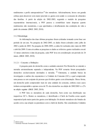 51
rendimentos e perfis antropométricos19
dos moradores. Adicionalmente, houve um grande
esforço para descrever com maior precisão os gastos com saúde e o consumo de alimentos
das famílias. A partir da edição de 2002-2003, seguindo o modelo de pesquisas
orçamentárias internacionais, a POF passou a contabilizar tanto despesas quanto
rendimentos não monetários, o que aprofundou o detalhamento das condições de vida a
partir do consumo (IBGE 2005, 2010).
3.1.2 Metodologia
As informações das duas últimas pesquisas foram coletadas tomando como base um
período de um ano. Na pesquisa de 2002-2003, os dados foram coletados entre julho de
2002 e junho de 2003. Na pesquisa de 2008-2009, a coleta foi realizada entre maio de 2008
e abril de 2009. Como em ambas as pesquisas os dados se referem a gastos realizados em até
12 meses anteriores à data da pesquisa, cada POF leva em consideração um período de 24
meses. (IBGE 2005, 2010).
3.1.2.1 – Conceitos e Definições
A pesquisa parte do domicílio como a unidade amostral. Por Domicílio se entende a
moradia estruturalmente separada e independente. Na POF somente foram pesquisados
domicílios exclusivamente destinados à moradia. 20
Entretanto, a unidade básica de
investigação e análise dos orçamentos é a Unidade de Consumo (UC), a qual compreende
uma pessoa ou um conjunto de pessoas que dividem gastos com alimentação. Dessa forma,
um domicílio pode compreender mais de uma unidade de consumo, embora esses casos
tenham correspondido a apenas cerca de 5% dos domicílios na edição de 2002/2003 e a 2%
na edição seguinte (IBGE 2005, 2010).
A POF lista os moradores de cada domicílio, bem como sua distribuição nas
respectivas UC’s. Dentre os moradores, é identificado o Chefe da Família como aquele
responsável pela maior parte dos gastos com habitação. Os demais moradores são listados de
acordo com a sua relação ou parentesco com o chefe da família. São consideradas Unidades
19
Altura e peso.
20
“Domicilio Particular Permanente” (IBGE 2005, 2010)
 