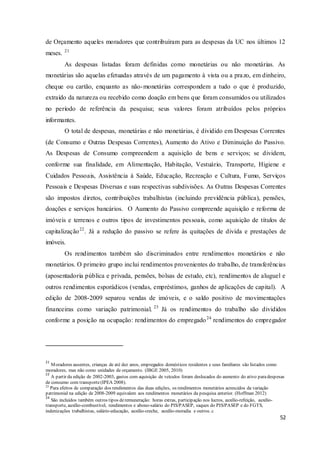 52
de Orçamento aqueles moradores que contribuíram para as despesas da UC nos últimos 12
meses. 21
As despesas listadas foram definidas como monetárias ou não monetárias. As
monetárias são aquelas efetuadas através de um pagamento à vista ou a prazo, em dinheiro,
cheque ou cartão, enquanto as não-monetárias correspondem a tudo o que é produzido,
extraído da natureza ou recebido como doação em bens que foram consumidos ou utilizados
no período de referência da pesquisa; seus valores foram atribuídos pelos próprios
informantes.
O total de despesas, monetárias e não monetárias, é dividido em Despesas Correntes
(de Consumo e Outras Despesas Correntes), Aumento do Ativo e Diminuição do Passivo.
As Despesas de Consumo compreendem a aquisição de bens e serviços; se dividem,
conforme sua finalidade, em Alimentação, Habitação, Vestuário, Transporte, Higiene e
Cuidados Pessoais, Assistência à Saúde, Educação, Recreação e Cultura, Fumo, Serviços
Pessoais e Despesas Diversas e suas respectivas subdivisões. As Outras Despesas Correntes
são impostos diretos, contribuições trabalhistas (incluindo previdência pública), pensões,
doações e serviços bancários. O Aumento do Passivo compreende aquisição e reforma de
imóveis e terrenos e outros tipos de investimentos pessoais, como aquisição de títulos de
capitalização22
. Já a redução do passivo se refere às quitações de divida e prestações de
imóveis.
Os rendimentos também são discriminados entre rendimentos monetários e não
monetários. O primeiro grupo inclui rendimentos provenientes do trabalho, de transferências
(aposentadoria pública e privada, pensões, bolsas de estudo, etc), rendimentos de aluguel e
outros rendimentos esporádicos (vendas, empréstimos, ganhos de aplicações de capital). A
edição de 2008-2009 separou vendas de imóveis, e o saldo positivo de movimentações
financeiras como variação patrimonial. 23
Já os rendimentos do trabalho são divididos
conforme a posição na ocupação: rendimentos do empregado24
rendimentos do empregador
21
Moradores ausentes, crianças de até dez anos, empregados domésticos residentes e seus familiares são listados como
moradores, mas não como unidades de orçamento. (IBGE 2005, 2010)
22
A partir da edição de 2002-2003, gastos com aquisição de veículos foram deslocados do aumento do ativo para despesas
de consumo com transporte(IPEA 2008).
23
Para efeitos de comparação dos rendimentos das duas edições, os rendimentos monetários acrescidos da variação
patrimonial na edição de 2008-2009 equivalem aos rendimentos monetários da pesquisa anterior. (Hoffman 2012)
24
São incluídos também outros tipos deremuneração: horas extras, participação nos lucros, auxílio-refeição, auxílio-
transporte, auxílio-combustível, rendimentos e abono-salário do PIS/PASEP, saques do PIS/PASEP e do FGTS,
indenizações trabalhistas, salário-educação, auxílio-creche, auxílio-moradia e outros. c
 