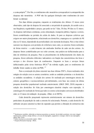 53
e conta-própria25
. Por fim, os rendimentos não monetários correspondem à contrapartida das
despesas não monetárias. A POF não faz qualquer distinção entre rendimentos do setor
formal ou informal.
Nas duas últimas pesquisas, enquanto os rendimentos dos últimos 12 meses eram
observados, cada tipo de despesa foi associado a um período de apuração, de acordo com a
sua frequência, regularidade e preços, que pode ser de 7 dias, 30 dias, 90 dias ou 12 meses.
As despesas individuais cotidianas, como alimentação, transporte público, higiene e correio,
foram contabilizadas no período da coleta de dados. Já para as despesas coletivas que
exigem um maior planejamento, relacionada aos domicílios, empregava-se o período de 90
dias ou 12 meses, dependendo da periodicidade e do montante da despesa. Para evitar efeitos
sazonais nas despesas com períodos de referência mais curto, as amostras foram realizadas
de forma rotativa – a cada trimestre são analisadas famílias de cada um dos setores. As
despesas foram contabilizadas por seu valor corrente, mas podem ser deflacionadas para a
data de referência da pesquisa. Para os procedimentos de deflacionamento dos dados da
pesquisa, foram utilizados diferentes indexadores em função das características dos bens e
serviços e dos diversos tipos de rendimentos. Enquanto os bens e serviços foram
deflacionados pelas séries históricas IPCA26
da referida região, para os rendimentos do
trabalho foram usadas as séries da PME. 27
Para a construção do plano amostral nas duas últimas POF’s, foram realizados dois
estágios de seleção com os setores censitários, sendo as unidades primárias e os domicílios
as unidades secundárias. A seleção dos setores foi realizada por amostragem através de
estratos geográficos e socioeconômicos pré-delimitados, com base nos setores da última
pesquisa domiciliar populacional realizada anteriormente. (IBGE 2005, 2010) enquanto a
seleção dos domicílios foi feita por amostragem aleatória simples sem reposição. A
amostragem foi realizada de forma que todos os setores selecionados estivessem distribuídos
entre os 12 meses de realização da pesquisa. (Diniz et al 2007b).
Cada domicílio pesquisado representa estatisticamente um número de domicílios
particulares da população de onde a amostra foi selecionada. Portanto, a cada domicilio foi
atribuído um peso amostral ou fator de expansão que permite a obtenção de estimativas das
25
Rendimentos recebidos, deduzidas as despesas necessárias ao exercício da atividade econômica, tais como: aluguel,
matéria-prima, telefone, energia elétrica, e, no caso de empregador, pagamentos e encargos relativos aos empregados.
(IBGE 2005, 2010)
26
Índice de preços ao consumidor amplo – IBGE.
27
Pesquisa Mensalde Emprego - IBGE;
 