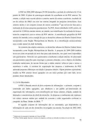 55
A POF de 2008-2009 abrangeu 59.548 domicílios e período de referência foi 15 de
janeiro de 2009. O plano de amostragem adotado foi semelhante ao da POF anterior. No
entanto, a edição mais recente adotou a amostra mestra de setores censitários, resultado de
um do esforço do IBGE em criar um sistema integrado de pesquisas domiciliares. Essa
amostra mestra é um conjunto comum de setores censitários29
que servem de base para a
realização de diversas pesquisas populacionais. Na POF, foram trabalhados 4,696 setores, de
um total de 12,800 da amostra mestra; no entanto, sua estratificação foi realizada de forma a
torna-los compatíveis com os setores da POF anterior. A estratificação geográfica da POF
anterior foi mantida, com a exceção de que os domicílios urbanos do Distrito Federal foram
incorporados como Região Metropolitana de Brasília. Já a estratificação socioeconômica
usou a renda mensal do chefe da família.
Ao contrario das edições anteriores, os domicílios urbanos do Distrito Federal foram
incorporados como Região Metropolitana de Brasília. A pesquisa de 2008-2009 também
levou em conta um período de nove dias para cada domicílio, nos quais eram respondidos
sete questionários. Além dos seis questionários semelhantes à edição anterior, foi adicionado
um questionário especifico para investigar o consumo alimentar, com o objetivo de detalhar
condições nutricionais, da mesma forma que a edição anterior voltou-se para o acesso a
assistência à saúde. A estrutura de organização das despesas e rendimentos da POF
apresenta pequenas diferenças em relação à pesquisa anterior. Alguns produtos equivalentes
listados na POF anterior foram agrupados em um único produto; por outro lado, novos
produtos foram introduzidos.
3.1.2.4 Os Microdados
A POF é liberada através de dois conjuntos de informações: o primeiro conjunto é
constituído por dados agregados, que obedecem a um padrão pré-determinado de
organização das informações, com estratificações por faixas salariais, religião, unidade da
federação e características do chefe do domicílio. As despesas e rendimentos são expressos
em valores mensais médios por unidade de consumo e estão organizados conforme as
categorias do Plano Tabular do IBGE. 30
O segundo conjunto de informações são os microdados, que disponibiliza as
informações de cada um dos domicílios investigados na amostra. Na edição de 2002-2003,
29
Subdivisões de municípios realizadas no Censo de 2000.
30
O Plano Tabular agrega despesas e receitas em categorias conforme as utilizadas nos índices de custo de vida.
 