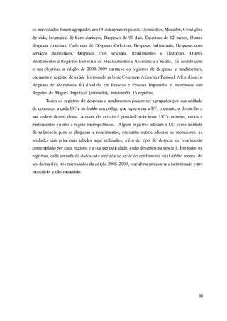 56
os microdados foram agrupados em 14 diferentes registros: Domicílios, Morador, Condições
de vida, Inventário de bens duráveis, Despesas de 90 dias, Despesas de 12 meses, Outras
despesas coletivas, Caderneta de Despesas Coletivas, Despesas Individuais, Despesas com
serviços domésticos, Despesas com veículos, Rendimentos e Deduções, Outros
Rendimentos e Registros Especiais de Medicamentos e Assistência à Saúde. De acordo com
o seu objetivo, a edição de 2008-2009 manteve os registros de despesas e rendimentos,
enquanto o registro de saúde foi trocado pelo de Consumo Alimentar Pessoal. Além disso, o
Registro de Moradores foi dividido em Pessoas e Pessoas Imputadas e incorporou um
Registro de Aluguel Imputado (estimado), totalizando 16 registros.
Todos os registros de despesas e rendimentos podem ser agrupados por sua unidade
de consumo; a cada UC é atribuído um código que representa a UF, o estrato, o domicílio e
sua ordem dentro deste. Através do estrato é possível selecionar UC’s urbanas, rurais e
pertencentes ou não a região metropolitanas. Alguns registros adotam a UC como unidade
de referência para as despesas e rendimentos, enquanto outros adotam os moradores; as
unidades das principais tabelas aqui utilizadas, além do tipo de despesa ou rendimento
contemplado por cada registro e a sua periodicidade, estão descritos na tabela 1. Em todos os
registros, cada entrada de dados está atrelada ao valor do rendimento total médio mensal de
seu domicílio; nos microdados da edição 2008-2009, o rendimento esteve discriminado entre
monetário e não monetário.
 