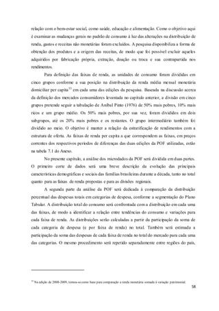 58
relação com o bem-estar social, como saúde, educação e alimentação. Como o objetivo aqui
é examinar as mudanças gerais no padrão de consumo à luz das alterações na distribuição de
renda, gastos e receitas não monetárias foram excluídos. A pesquisa disponibiliza a forma de
obtenção dos produtos e a origem das receitas, de modo que foi possível excluir aqueles
adquiridos por fabricação própria, extração, doação ou troca e sua contrapartida nos
rendimentos.
Para definição das faixas de renda, as unidades de consumo foram divididas em
cinco grupos conforme a sua posição na distribuição da renda média mensal monetária
domiciliar per capita33
em cada uma das edições da pesquisa. Baseada na discussão acerca
da definição dos mercados consumidores levantada no capítulo anterior, a divisão em cinco
grupos pretende seguir a tabulação de Aníbal Pinto (1976) de 50% mais pobres, 10% mais
ricos e um grupo médio. Os 50% mais pobres, por sua vez, foram divididos em dois
subgrupos, até os 20% mais pobres e os restantes. O grupo intermediário também foi
dividido ao meio. O objetivo é manter a relação da estratificação de rendimentos com a
estrutura de oferta. As faixas de renda per capita a que correspondem as faixas, em preços
correntes dos respectivos períodos de diferenças das duas edições da POF utilizadas, estão
na tabela 7.1 do Anexo.
No presente capítulo, a análise dos microdados da POF será dividida em duas partes.
O primeiro corte de dados será uma breve descrição da evolução das principais
características demográficas e sociais das famílias brasileiras durante a década, tanto no total
quanto para as faixas de renda propostas e para as divisões regionais.
A segunda parte da análise da POF será dedicada à comparação da distribuição
percentual das despesas totais em categorias de despesa, conforme a segmentação do Plano
Tabular. A distribuição total do consumo será confrontada com a distribuição em cada uma
das faixas, de modo a identificar a relação entre tendências do consumo e variações para
cada faixa de renda. As distribuições serão calculadas a partir da participação da soma de
cada categoria de despesa (e por faixa de renda) no total. Também será estimada a
participação da soma das despesas de cada faixa de renda no total do mercado para cada uma
das categorias. O mesmo procedimento será repetido separadamente entre regiões do país,
33
Na edição de 2008-2009, tomou-secomo base para comparação a renda monetária somada à variação patrimonial.
 