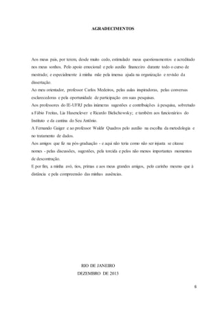 6
AGRADECIMENTOS
Aos meus pais, por terem, desde muito cedo, estimulado meus questionamentos e acreditado
nos meus sonhos. Pelo apoio emocional e pelo auxilio financeiro durante todo o curso de
mestrado; e especialmente à minha mãe pela imensa ajuda na organização e revisão da
dissertação.
Ao meu orientador, professor Carlos Medeiros, pelas aulas inspiradoras, pelas conversas
esclarecedoras e pela oportunidade de participação em suas pesquisas.
Aos professores do IE-UFRJ pelas inúmeras sugestões e contribuições à pesquisa, sobretudo
a Fábio Freitas, Lia Hasenclever e Ricardo Bielschowsky; e também aos funcionários do
Instituto e da cantina do Seu Antônio.
A Fernando Gaiger e ao professor Waldir Quadros pelo auxílio na escolha da metodologia e
no tratamento de dados.
Aos amigos que fiz na pós-graduação - e aqui não teria como não ser injusta se citasse
nomes - pelas discussões, sugestões, pela torcida e pelos não menos importantes momentos
de descontração.
E por fim, a minha avó, tios, primas e aos meus grandes amigos, pelo carinho mesmo que à
distância e pela compreensão das minhas ausências.
RIO DE JANEIRO
DEZEMBRO DE 2013
 