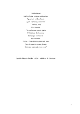 7
“Seu Presidente
Sua Excelência mostrou que é de fato
Agora tudo vai ficar barato
Agora o pobre já pode comer
( Pra você ver )
Seu Presidente
Pois era isso que o povo queria
O Ministério da Economia
Parece que vai resolver
Seu Presidente
Graças a Deus não vou comer mais gato
Carne de vaca no açougue é mato
Com meu amor eu já posso viver”
(Arnaldo Passos e Geraldo Pereira - Ministério da Economia)
 