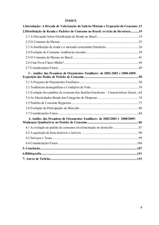 8
ÍNDICE
1.Introdução: A Década de Valorização do Salário Mínimo e Expansão do Consumo .13
2.Distribuição de Renda e Padrões de Consumo no Brasil: revisão da literatura..........19
2.1 A Discussão Sobre Distribuição de Renda no Brasil....................................................19
2.2 O Consumo de Massas..................................................................................................25
2.3 A distribuição de renda e o mercado consumidor brasileiro.........................................26
2.4 Evolução do Consumo: tendências recentes .................................................................39
2.5 O Consumo de Massas no Brasil ..................................................................................41
2.6 Uma Nova Classe Média?.............................................................................................44
2.7 Considerações Finais ....................................................................................................49
3 – Análise das Pesquisas de Orçamentos Familiares de 2002-2003 e 2008-2009:
Exposição dos Dados de Padrão de Consumo ....................................................................50
3.1 A Pesquisa de Orçamentos Familiares..........................................................................50
3.2 Tendências demográficas e Condições de Vida............................................................59
3.3 Evolução dos padrões de consumo das famílias brasileiras – Características Gerais...64
3.4 As Elasticidades-Renda das Categorias de Despesas ...................................................74
3.5 Padrões de Consumo Regionais....................................................................................77
3.6 Evolução da Participação no Mercado..........................................................................80
3.7 Considerações Finais ....................................................................................................84
4. Análise das Pesquisas de Orçamentos Familiares de 2002/2003 e 2008/2009:
Mudanças Qualitativas no Padrão de Consumo ................................................................86
4.1 A evolução no padrão de consumo em alimentação no domicílio................................87
4.2 A aquisição de bens duráveis e imóveis .......................................................................90
4.3 Serviços e Taxas............................................................................................................99
4.4 Considerações Finais ..................................................................................................104
5. Conclusão.........................................................................................................................107
6.Bibliografia.......................................................................................................................111
7- Anexo de Tabelas............................................................................................................115
 