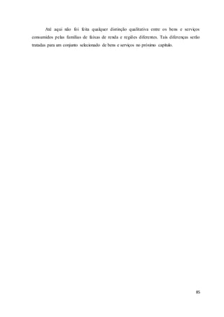 85
Até aqui não foi feita qualquer distinção qualitativa entre os bens e serviços
consumidos pelas famílias de faixas de renda e regiões diferentes. Tais diferenças serão
tratadas para um conjunto selecionado de bens e serviços no próximo capítulo.
 