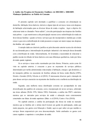 86
4. Análise das Pesquisas de Orçamentos Familiares de 2002/2003 e 2008/2009:
Mudanças Qualitativas no Padrão de Consumo
O presente capítulo será destinado a qualificar o consumo em alimentação no
domicílio, habitação, bens duráveis, imóveis e alguns tipos de serviços e taxas com despesas
de habitação selecionados para as diversas faixas de renda e regiões. Aqui o objetivo foi
selecionar tanto os chamados “bens-salário”, com alta participação nas despesas das famílias
mais pobres – e que mantiveram a alta participação mesmo com a redistribuição de renda em
favor dessas famílias - quanto os bens e serviços que são incorporados à medida que a renda
cresce e que com a redistribuição de renda passaram a ocupar um maior espaço nas despesas
das famílias até o quinto decil.
A atenção dada aos duráveis justifica-se pela discussão anterior acerca da relevância
de sua demanda para a internalização da produção industrial e da interação dessa demanda
com a distribuição de renda. Adicionalmente, foi levantada a necessidade de relacionar o
padrão recente de difusão de bens duráveis com suas diferenças qualitativas, tanto por faixa
de renda quanto regionais.
Já os serviços e taxas serão examinados por dois fatores. Primeiro, assim como foi
visto no capítulo anterior, é crescente o peso no orçamento de serviços públicos
determinados por tarifas administradas relacionadas à habitação, energia e gás doméstico, e
do transporte público no orçamento de famílias urbanas de baixa renda (Rocha (1995),
Stivale e Gomide (2010), Silveira et al (2010). É interessante observar qual a interação do
peso desses serviços essenciais no orçamento das famílias com a melhoria na distribuição de
renda.
Segundo, uma melhoria nessa distribuição costuma ser acompanhada de uma
diversificação dos padrões de consumo, com a incorporação de novos serviços, sobretudo
nas áreas urbanas (Wells 1976, Saboia 1982). Entretanto, a análise das POF’s anteriores
mostrou que os mercados para serviços de saúde e educação eram extremamente
concertados nas faixas de renda superiores (Diniz et al (2010), Castro e Vaz (2010)).
No capítulo anterior, a análise da participação das faixas de renda no mercado
mostrou que as famílias até o sétimo decil tiveram um ganho de participação, ainda que
muito pequeno, nos gastos com Educação e Saúde; aqui se quer saber em que medida os
serviços foram responsáveis por essa desconcentração. Serão analisados os gastos com
cursos regulares e superiores e com planos de saúde.
 