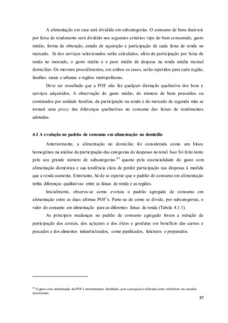 87
A alimentação em casa será dividida em subcategorias. O consumo de bens duráveis
por faixa de rendimento será dividido nos seguintes critérios: tipo do bem consumido, gasto
médio, forma de obtenção, estado de aquisição e participação de cada faixa de renda no
mercado. Já dos serviços selecionados serão calculados, além da participação por faixa de
renda no mercado, o gasto médio e o peso médio da despesa na renda média mensal
domiciliar. Os mesmos procedimentos, em ambos os casos, serão repetidos para cada região,
famílias rurais e urbanas e regiões metropolitanas.
Deve ser ressaltado que a POF não faz qualquer distinção qualitativa dos bens e
serviços adquiridos. A observação do gasto médio, do número de bens possuídos ou
contratados por unidade familiar, da participação na renda e do mercado de segunda mão se
tornará uma proxy das diferenças qualitativas no consumo das faixas de rendimentos
adotadas.
4.1 A evolução no padrão de consumo em alimentação no domicílio
Anteriormente, a alimentação no domicílio foi considerada como um bloco
homogêneo na análise da participação das categorias de despesas no total. Isso foi feito tanto
pelo seu grande número de subcategorias 43
quanto pela essencialidade do gasto com
alimentação doméstica e sua tendência clara de perder participação nas despesas à medida
que a renda aumenta. Entretanto, há de se esperar que o padrão de consumo em alimentação
tenha diferenças qualitativas entre as faixas de renda e as regiões.
Inicialmente, observa-se como evoluiu o padrão agregado de consumo em
alimentação entre as duas ultimas POF’s. Parte-se de como se divide, por subcategorias, o
valor do consumo em alimentação para as diferentes faixas de renda (Tabela 4.1.1).
As principais mudanças no padrão de consumo agregado foram a redução da
participação dos cereais, dos açúcares e dos óleos e gorduras em benefício das carnes e
pescados e dos alimentos industrializados, como panificados, laticínios e preparados.
43
O gasto com alimentação da POF é extremamente detalhado, pois a pesquisa é utilizada como referência em estudos
nutricionais.
 