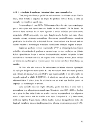 92
4.2.1 A evolução da demanda por eletrodomésticos – aspectos qualitativos
Como proxy das diferenças qualitativas no consumo de eletrodomésticos por faixa de
renda, foram tomadas a dispersão de preços dos produtos entre as faixas, a forma de
aquisição e o mercado de segunda mão.
De um modo geral, entre 2003 e 2009 aumentou dispersão entre o preço médio pago
para a maior parte dos eletrodomésticos listados na POF (tabela 7.29 do Anexo). As
exceções foram em bens de alto valor aquisitivo e menos essenciais (ar condicionado,
computador e DVD), consumidos com maior frequência pelas famílias mais ricas; e bens
que estão entrando em desuso, como rádios e videocassetes. Isso significa que a expansão da
participação das famílias até o sétimo decil da renda no mercado de bens duráveis pode ter
ocorrido mediante a diversificação de modelos e consequente ampliação da gama de preços.
Surpreende que bens como ar condicionado, DVD’s e microcomputadores tenham
reduzido a diversificação de produtos ao mesmo tempo em que ampliaram sua difusão.
Existe a possibilidade de que o aumento da diversificação e redução dos preços de bens
essenciais e de alto valor aquisitivo, em conjunto com a valorização da renda, tenha liberado
as famílias mais pobres para o consumo desses bens mesmo sem haver diversificação de
modelos.
Por outro lado, para a maioria dos eletrodomésticos listados aumentou a proporção
de aquisições de aparelhos novos (tabela 4.2.2.1). As exceções foram novamente aparelhos
que entraram em desuso, bem como DVD’s, que tinham acabado de ser introduzidos no
mercado nacional na edição de 2002/2003. A redução do mercado de segunda mão para
eletrodomésticos é reflexo tanto da valorização real da renda das famílias quanto da
ampliação da diversificação de produtos.
Como esperado, nas duas edições utilizadas, quanto mais baixa a renda maior a
proporção de bens adquiridos em segunda mão. No entanto, entre 2003 e 2009 as famílias
até o quinto decil de renda tiveram um sensível aumento na proporção de bens adquiridos
novos, se aproximando mais das famílias acima dessa faixa (tabela 4.2.1.2). Desse modo,
refuta-se a hipótese de que durante a última década o mercado de segunda mão tenha sido
funcional à ampliação da posse de eletrodomésticos, tal como ocorreu entre os anos 60 e 70.
 