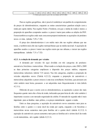 97
a vista 46% 41% 40% 54% 46% 84% 76% 100% 100% 54%
(*) Elaboração própria a partir dos microdados da POF-IBGE
Para as regiões geográficas, não é possível estabelecer um padrão de comportamento
de preços de eletrodomésticos, enquanto as outras características guardam relação com a
renda per capita média. Nas regiões Norte e Nordeste, em que a média da renda é menor, a
proporção de aparelhos comprados usados e a prazo é maior para ambas as edições da POF.
Foram também as regiões onde mais cresceram proporcionalmente as aquisições de produtos
novos e à vista. (tabelas 7.29 e 7.30)
O preço dos eletrodomésticos é em média mais alto nas regiões urbanas que nas
rurais, e também mais alto nas regiões metropolitanas que na média nacional. A aquisição de
aparelhos usados e a prazo é maior nas regiões rurais que nas urbanas, e menor nas regiões
metropolitanas. (tabelas 7.31 e 7.32)
4.2.3. A evolução da demanda por veículos
A demanda por veículos foi aqui dividida em três categorias de produtos:
automóveis, bicicletas e motocicletas. Observando a evolução dos preços, entre 2003 e 2009
as duas primeiras categorias ampliaram a dispersão dos preços médios, enquanto
motocicletas reduziram. (tabela 7.33 anexo). Nas três categorias, ampliou a proporção de
veículos adquiridos novos (Tabela 4.2.3.2); enquanto a proporção de automóveis e
motocicletas adquiridos a prazo cresceu à uma taxa semelhante; bicicletas, que possuem um
valor unitário mais baixo, passaram a ser adquiridas mais frequentemente à vista (tabela
4.2.3.1).
Diferente do que o ocorre com os eletrodomésticos, as aquisições a prazo são mais
frequentes quanto mais alta a faixa de renda, indicando que para bens de alto valor unitário é
importante o acesso a um mercado organizado de crédito. O mercado de segunda mão é mais
importante para as famílias mais pobres, e os preços naturalmente seguem a renda.
Entre as duas pesquisas, a aquisição de automóveis novos aumentou mais para as
famílias entre o quinto e o nono decil da renda per capita, enquanto a de bicicletas e
motocicletas novas aumentou mais para famílias até o quinto decil. (tabela 4.2.3.2) A
aquisição de automóveis a prazo aumentou mais para as famílias até o sétimo decil da renda
e a de motocicletas, até o quinto (tabela 4.2.3.1).
 