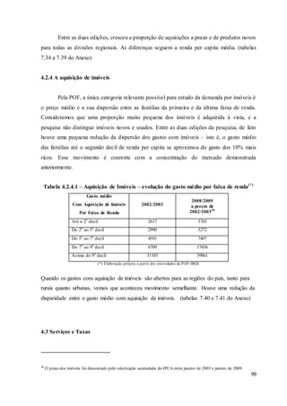 99
Entre as duas edições, cresceu a proporção de aquisições a prazo e de produtos novos
para todas as divisões regionais. As diferenças seguem a renda per capita média. (tabelas
7.34 a 7.39 do Anexo)
4.2.4 A aquisição de imóveis
Pela POF, a única categoria relevante possível para estudo da demanda por imóveis é
o preço médio e a sua dispersão entre as famílias da primeira e da última faixa de renda.
Consideramos que uma proporção muito pequena dos imóveis é adquirida à vista, e a
pesquisa não distingue imóveis novos e usados. Entre as duas edições da pesquisa, de fato
houve uma pequena redução da dispersão dos gastos com imóveis – isto é, o gasto médio
das famílias até o segundo decil de renda per capita se aproximou do gasto dos 10% mais
ricos. Esse movimento é coerente com a concentração do mercado demonstrada
anteriormente.
Tabela 4.2.4.1 – Aquisição de Imóveis – evolução do gasto médio por faixa de renda(*)
Gasto médio
Com Aquisição de Imóveis
Por Faixa de Renda
2002/2003
2008/2009
a preços de
2002/200346
Até o 2o
decil 2617 3703
Do 2o
ao 5o
decil 2990 5272
Do 5o
ao 7o
decil 4591 7407
Do 7o
ao 9o
decil 6709 17436
Acima do 9o
decil 31103 39861
(*) Elaboração própria a partir dos microdados da POF-IBGE
Quando os gastos com aquisição de imóveis são abertos para as regiões do país, tanto para
rurais quanto urbanas, vemos que aconteceu movimento semelhante. Houve uma redução da
disparidade entre o gasto médio com aquisição de imóveis. (tabelas 7.40 e 7.41 do Anexo)
4.3 Serviços e Taxas
46
O preço dos imóveis foi descontado pela valorização acumulada do IPCA entre janeiro de 2003 e janeiro de 2009.
 