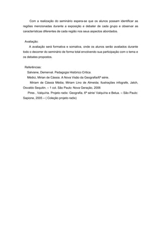 Com a realização do seminário espera-se que os alunos possam identificar as
regiões mencionadas durante a exposição e debater de cada grupo e observar as
características diferentes de cada região nos seus aspectos abordados.


 Avaliação:
    A avaliação será formativa e somativa, onde os alunos serão avaliados durante
todo o decorrer do seminário de forma total envolvendo sua participação com o tema e
os debates propostos.


 Referências:
   Salviane, Demerval. Pedagogia Histórico Critica.
   Médici, Mirian de Cássia. A Nova Visão da Geografia/6ª série.
     Miriam de Cássia Média; Miriam Lino de Almeida; Ilustrações infografe, Jatch,
Osvaldo Sequitin. – 1 col. São Paulo: Nova Geração, 2006
   Pires , Valquíria. Projeto radix: Geografia, 6ª série/ Valquíria e Belua. – São Paulo:
Sapione, 2005 – ( Coleção projeto radix)
 