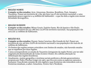 Região NorteCompõe-se dos estados: Acre, Amazonas, Roraima, Rondônia, Pará, Amapá e Tocantins. Possui um território de 3 851 560 km2 (45,2% do território nacional), e uma população pouco superior a 14 milhões de habitantes – o que faz dela a região com menor densidade demográfica. Região SudesteCompõe-se dos estados: Minas Gerais, Espírito Santo, Rio de Janeiro e São Paulo. Possui um território de 927 286 km2 (10,6% do território nacional). Sua população é de cerca de 77 milhões de habitantes. Região SulCompõe-se dos estados: Paraná, Santa Catarina e Rio Grande do Sul. Possui um território de 575 316 km2 (6,8% do território nacional) e sua população é de mais de 26 milhões de habitantes. Os limites das regiões sempre coincidem com limites de estados, não havendo estados que se espalhem por duas regiões.A área correspondente ao estado de Tocantins (integrante da região Norte), por ter sido originária do desmembrado de Goiás (Centro-Oeste), foi a última alteração na delimitação das regiões brasileiras.Atualmente, muitos geográfos e cientistas sociais preferem a divisão geoeconômica proposta por Pedro Pinchas Geiger em 1967, que leva em conta os aspectos naturais e humanos. Essa divisão consiste de três regiões e suas fronteiras não coincidem com as fronteiras estaduais, a saber: Amazônia, Centro-Sul e Nordeste.