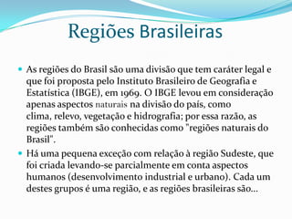 Regiões BrasileirasAs regiões do Brasil são uma divisão que tem caráter legal e que foi proposta pelo Instituto Brasileiro de Geografia e Estatística (IBGE), em 1969. O IBGE levou em consideração apenas aspectos naturais na divisão do país, como clima, relevo, vegetação e hidrografia; por essa razão, as regiões também são conhecidas como "regiões naturais do Brasil".Há uma pequena exceção com relação à região Sudeste, que foi criada levando-se parcialmente em conta aspectos humanos (desenvolvimento industrial e urbano). Cada um destes grupos é uma região, e as regiões brasileiras são...