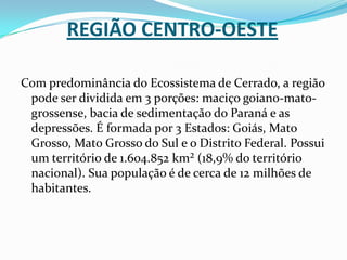 Região Centro-OesteCom predominância do Ecossistema de Cerrado, a região pode ser dividida em 3 porções: maciço goiano-mato-grossense, bacia de sedimentação do Paraná e as depressões. É formada por 3 Estados: Goiás, Mato Grosso, Mato Grosso do Sul e o Distrito Federal. Possui um território de 1.604.852 km² (18,9% do território nacional). Sua população é de cerca de 12 milhões de habitantes.