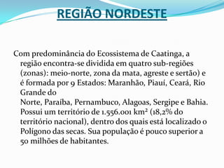 Região NordesteCom predominância do Ecossistema de Caatinga, a região encontra-se dividida em quatro sub-regiões (zonas): meio-norte, zona da mata, agreste e sertão) e é formada por 9 Estados: Maranhão, Piauí, Ceará, Rio Grande do Norte, Paraíba, Pernambuco, Alagoas, Sergipe e Bahia. Possui um território de 1.556.001 km² (18,2% do território nacional), dentro dos quais está localizado o Polígono das secas. Sua população é pouco superior a 50 milhões de habitantes.