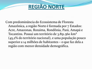 Região NorteCom predominância do Ecossistema de Floresta Amazônica, a região Norte é formada por 7 Estados: Acre, Amazonas, Roraima, Rondônia, Pará, Amapá e Tocantins. Possui um território de 3.851.560 km² (45,2% do território nacional), e uma população pouco superior a 14 milhões de habitantes – o que faz dela a região com menor densidade demográfica.